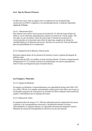 64
6.6.4 Tipo de Muestra Primaria
Se debe usar suero. Sólo en algunos kits se condiciona el uso de plasma bajo
recolección con EDTA ó heparina y con metodología directa. Condición importante:
Ayuno de 12 horas.
6.6.4.1 Obteniendo Suero
Para obtener suero utilice como envase de recolección 01 tubo de ensayo limpio sin
aditivos, con la suficiente capacidad para contener un mínimo de 2 ml de sangre . Por
otro lado, en caso de utilizar tubos de ensayo bajo el sistema de recolección al
vacío(conocidos en el mercado como tubos de tapa roja), asegúrese de obtener la
cantidad fijada por el fabricante del envase. Recurra a la sección de Toma de Muestras
para las generalidades de la venopunción.
6.6.4.2 Separación de la Muestra y Preservación
Recuerde separar dentro de los primeros 60 minutos el suero o plasma del paquete de
glóbulos rojos.
Las partículas de LDL son estables en estas muestras durante 24 horas a temperatura de
refrigeración (2-8 °C) cuando se practica la metodología con reactivo precipitante y
entre 4-5 días en refrigeración para el método directo.
6.6.5 Equipos y Materiales
6.6.5.1 Equipo de Medición
Se requiere un fotómetro o espectrofotómetro con capacidad de lectura entre 490 a 530
nm y 600 a 700 nm. Los equipos automatizados suelen poseer estos filtros, por lo que es
aconsejable asegurarse de su presencia en el tambor de filtros mediante el proveedor del
equipo o informándose por el catálogo del mismo.
6.6.5.2 Material de Vidrio
Se requieren tubos de ensayo( 13 x 100 mm) adecuados para las separaciones de sueros
o plasmas y las correspondientes reacciones e incubaciones durante el ensayo.
Adicionalmente se requieren pipetas con capacidad suficiente para dispensar reactivo.
Mantener las normas de bioseguridad en relación al uso de este material.
 