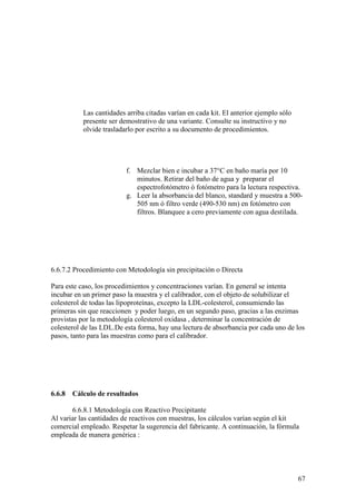 67
Las cantidades arriba citadas varían en cada kit. El anterior ejemplo sólo
presente ser demostrativo de una variante. Consulte su instructivo y no
olvide trasladarlo por escrito a su documento de procedimientos.
f. Mezclar bien e incubar a 37°C en baño maría por 10
minutos. Retirar del baño de agua y preparar el
espectrofotómetro ó fotómetro para la lectura respectiva.
g. Leer la absorbancia del blanco, standard y muestra a 500-
505 nm ó filtro verde (490-530 nm) en fotómetro con
filtros. Blanquee a cero previamente con agua destilada.
6.6.7.2 Procedimiento con Metodología sin precipitación o Directa
Para este caso, los procedimientos y concentraciones varían. En general se intenta
incubar en un primer paso la muestra y el calibrador, con el objeto de solubilizar el
colesterol de todas las lipoproteínas, excepto la LDL-colesterol, consumiendo las
primeras sin que reaccionen y poder luego, en un segundo paso, gracias a las enzimas
provistas por la metodología colesterol oxidasa , determinar la concentración de
colesterol de las LDL.De esta forma, hay una lectura de absorbancia por cada uno de los
pasos, tanto para las muestras como para el calibrador.
6.6.8 Cálculo de resultados
6.6.8.1 Metodología con Reactivo Precipitante
Al variar las cantidades de reactivos con muestras, los cálculos varían según el kit
comercial empleado. Respetar la sugerencia del fabricante. A continuación, la fórmula
empleada de manera genérica :
 