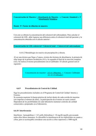 68
Concentración de Muestra = Absorbancia de Muestra x Concent. Standard x F
Absorbancia Standard
Donde F= Factor de dilución de muestra
Con esto se obtiene la concentración del colesterol del sobrenadante. Para calcular el
colesterol de LDL, debe lograrse una diferencia entre el colesterol total del paciente y la
concentración obtenida con el cálculo anterior :
Concentración de LDL-colesterol= Colesterol total – Colesterol del sobrenadante
6.6.8.2 Metodología sin reactivo de precipitación y directa.
Al ser una técnica que llega a 2 pasos, existen dos lecturas de absorbancia, la primera de
ellas luego de la primera incubación (A1) y la segunda al final de la reacción completa
(A2). Se realiza el mismo procedimiento con el calibrador. El cálculo general será el
siguiente :
Concentración de muestra= A2-A1 (Muestra) x Concent. Calibrador
A2-A1 (Calibrador)
6.6.9 Procedimientos de Control de Calidad.
Siga los procedimientos incluidos en el Programa de Control de Calidad Interno y
Externo.
Se aconseja mantener la buena práctica de incluir dentro de cada corrida de muestras
(sin importar el número de ellas) , la participación de al menos un suero control.
Dependerá de las posibilidades de cada laboratorio mantener controles de calidad
comerciales o preparados en el laboratorio.
6.6.10 Interferencias
Interfieren : hemoglobina ( > 0.5 g/dl), bilirrubina (> 10 mg/dl) mg/dl), provocando
todos ellos falsos aumentos. Es discutible la interferencia de los triglicéridos en cuanto a
cifras, pero es aconsejable considerar esta acción a cifras superiores a 1000 mg/dl.
 