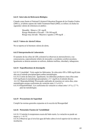 69
6.6.11 Intervalos de Referencia Biológica
Citando como fuente al National Colesterol Education Program de los Estados Unidos
(2001) y, al último reporte del Adult Treatment Panel (2002), se refiere a la fecha los
siguientes valores de referencia en adultos :
Deseable : Menor a 130 mg/dl.
Riesgo Moderado a Elevado : 130-189 mg/dl.
Riesgo muy elevado : Mayores o iguales a 190 mg/dl .
6.6.12 Valores de Alerta/Críticos
No se reporta en la literatura valores de alerta.
6.6.13 Interpretación de Laboratorio
El aumento de las cifras de LDL-colesterol se observan en ateroesclerosis y sus
consecuencias, especialmente infarto de miocardio y accidentes cerebrovasculares.
Igualmente se detecta aumento en nefrosis, diabetes mellitus, obesidad y tabaquismo.
6.6.14 Especificaciones de desempeño
6.6.14.1 Linealidad : Varía según los fabricantes. Se sitúa entre 450 a 1000 mg/dl (más
alta con el método precipitane)para ambas metodologías.
6.6.14.2 Límite de detección : Igualmente, los diferentes productos citan cifras entre
0.45 mg/dl para la metodología precipitante y 3.5 mg/dl en el método directo.
6.6.14.3 Reproducibilidad: Procesando replicados de muestras en varios días, estas
metodologías arrojan coeficientes de variación entre 1.5 a 4.8 %.
6.6.14.4 Repetitibilidad : Los coeficientes de variación se sitúan entre 1.4 % y 2.7 %
para las metodologías.
6.6.15 Precauciones de Seguridad
Cumplir las normas generales expuestas en la sección de Bioseguridad
6.6.16 Potenciales Fuentes de Variabilidad
6.6.16.1 Controlar la temperatura exacta del baño maría. La variación no puede ser
mayor a +/- 0.1°C.
6.6.16.2 Observar que el nivel de agua del baño cubra el nivel superior de los tubos en
incubación.
 
