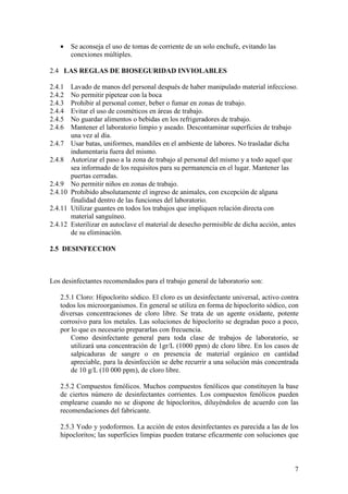 7
• Se aconseja el uso de tomas de corriente de un solo enchufe, evitando las
conexiones múltiples.
2.4 LAS REGLAS DE BIOSEGURIDAD INVIOLABLES
2.4.1 Lavado de manos del personal después de haber manipulado material infeccioso.
2.4.2 No permitir pipetear con la boca
2.4.3 Prohibir al personal comer, beber o fumar en zonas de trabajo.
2.4.4 Evitar el uso de cosméticos en áreas de trabajo.
2.4.5 No guardar alimentos o bebidas en los refrigeradores de trabajo.
2.4.6 Mantener el laboratorio limpio y aseado. Descontaminar superficies de trabajo
una vez al día.
2.4.7 Usar batas, uniformes, mandiles en el ambiente de labores. No trasladar dicha
indumentaria fuera del mismo.
2.4.8 Autorizar el paso a la zona de trabajo al personal del mismo y a todo aquel que
sea informado de los requisitos para su permanencia en el lugar. Mantener las
puertas cerradas.
2.4.9 No permitir niños en zonas de trabajo.
2.4.10 Prohibido absolutamente el ingreso de animales, con excepción de alguna
finalidad dentro de las funciones del laboratorio.
2.4.11 Utilizar guantes en todos los trabajos que impliquen relación directa con
material sanguíneo.
2.4.12 Esterilizar en autoclave el material de desecho permisible de dicha acción, antes
de su eliminación.
2.5 DESINFECCION
Los desinfectantes recomendados para el trabajo general de laboratorio son:
2.5.1 Cloro: Hipoclorito sódico. El cloro es un desinfectante universal, activo contra
todos los microorganismos. En general se utiliza en forma de hipoclorito sódico, con
diversas concentraciones de cloro libre. Se trata de un agente oxidante, potente
corrosivo para los metales. Las soluciones de hipoclorito se degradan poco a poco,
por lo que es necesario prepararlas con frecuencia.
Como desinfectante general para toda clase de trabajos de laboratorio, se
utilizará una concentración de 1gr/L (1000 ppm) de cloro libre. En los casos de
salpicaduras de sangre o en presencia de material orgánico en cantidad
apreciable, para la desinfección se debe recurrir a una solución más concentrada
de 10 g/L (10 000 ppm), de cloro libre.
2.5.2 Compuestos fenólicos. Muchos compuestos fenólicos que constituyen la base
de ciertos número de desinfectantes corrientes. Los compuestos fenólicos pueden
emplearse cuando no se dispone de hipocloritos, diluyéndolos de acuerdo con las
recomendaciones del fabricante.
2.5.3 Yodo y yodoformos. La acción de estos desinfectantes es parecida a las de los
hipocloritos; las superficies limpias pueden tratarse eficazmente con soluciones que
 