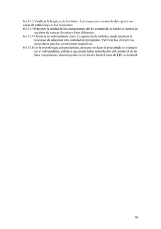 70
6.6.16.3 Verificar la limpieza de los tubos . Las impurezas o restos de detergente son
causa de variaciones en las reacciones.
6.6.16.4Mantener la unidad de los componentes del kit comercial, evitando la mezcla de
reactivos de marcas distintas o lotes diferentes.
6.6.16.5 Observar un sobrenadante claro. La aparición de turbidez puede implicar la
necesidad de adicionar otra cantidad de precipitane. Verificar los instructivos
comerciales para las correcciones respectivas.
6.6.16.6 En la metodología con precipitane, procurar no dejar el precipitado en contacto
con el sobrenadante, debido a que puede haber redisolución del colesterol de las
otras lipoproteínas, disminuyendo en el cálculo final el tenor de LDL-colesterol.
 