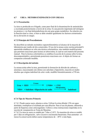 71
6.7 UREA : METODO ENZIMATICO CON UREASA
6.7.1 Presentación
La úrea es producida en el hígado, como paso final de la desaminación de aminoácidos
y excretada posteriormente a través de la orina. Es una porción importante del nitrógeno
no proteico y vía final delmetabolismo de este gran grupo metabólico. Su relación con
la función renal es clara, si bien se debe estudiar igualmente los factores extrarrenales
de su elevación en sangre.
6.7.2 Principio del Procedimiento
Se describirá un método enzimático espectrofotométrico al alcance de la mayoría de
laboratorios por medio de kits comerciales. El uso de la ureasa como enzima principal h
apermitido establecer no sólo esta técnica colorimétrica, sino también modificaciones
que permiten reacciones para lectura en ultravioleta, lo cual no será materia del presente
manual . Para la técnica colorimétrica se establece la acción de la ureasa sobre la úrea,
descomponiéndola y permitiendo posteriores reacciones con el objeto de formar un
compuesto coloreado medible.
6.7.3 Descripción del método
La ureasa actúa sobre la úrea, permitiendo la formación de dióxido de carbono y
amoníaco, reaccionando este último con salicilato e hipoclorito, reacción en medio
alcalino que origina indofenol de color verde, medible fotométricamente a 570 nm.
Ureasa
Urea + H2O 2 NH4+ + CO2
Nitroprusiato
NH4+ + Salicilato +Hipoclorito de sodio Indofenol
6.7.4 Tipo de Muestra Primaria
6.7.4.1 Puede usarse suero, plasma u orina. Utilizar la orina diluida 1/50 con agua
destilada y multiplicar el resultado por esta dilución. Para el uso de plasma, obtenerla a
partir de heparina como anticoagulante. Ceñirse a otras instrucciones impartidas en la
sección de venopunción en Toma de Muestras.
6.7.4.2 La úrea en suero es estable por 7 días a 2-8°C. En muestras de orina es estable
por 3 días en refrigeración , salvo excesivo crecimiento bacteriano. Para aumentar a 6
meses la conservación deben usarse temperaturas de – 20°C o más bajas.
 