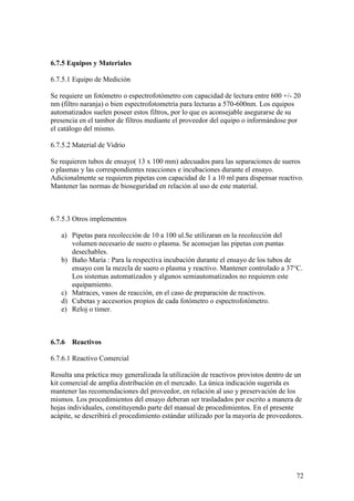 72
6.7.5 Equipos y Materiales
6.7.5.1 Equipo de Medición
Se requiere un fotómetro o espectrofotómetro con capacidad de lectura entre 600 +/- 20
nm (filtro naranja) o bien espectrofotometría para lecturas a 570-600nm. Los equipos
automatizados suelen poseer estos filtros, por lo que es aconsejable asegurarse de su
presencia en el tambor de filtros mediante el proveedor del equipo o informándose por
el catálogo del mismo.
6.7.5.2 Material de Vidrio
Se requieren tubos de ensayo( 13 x 100 mm) adecuados para las separaciones de sueros
o plasmas y las correspondientes reacciones e incubaciones durante el ensayo.
Adicionalmente se requieren pipetas con capacidad de 1 a 10 ml para dispensar reactivo.
Mantener las normas de bioseguridad en relación al uso de este material.
6.7.5.3 Otros implementos
a) Pipetas para recolección de 10 a 100 ul.Se utilizaran en la recolección del
volumen necesario de suero o plasma. Se aconsejan las pipetas con puntas
desechables.
b) Baño María : Para la respectiva incubación durante el ensayo de los tubos de
ensayo con la mezcla de suero o plasma y reactivo. Mantener controlado a 37°C.
Los sistemas automatizados y algunos semiautomatizados no requieren este
equipamiento.
c) Matraces, vasos de reacción, en el caso de preparación de reactivos.
d) Cubetas y accesorios propios de cada fotómetro o espectrofotómetro.
e) Reloj o timer.
6.7.6 Reactivos
6.7.6.1 Reactivo Comercial
Resulta una práctica muy generalizada la utilización de reactivos provistos dentro de un
kit comercial de amplia distribución en el mercado. La única indicación sugerida es
mantener las recomendaciones del proveedor, en relación al uso y preservación de los
mismos. Los procedimientos del ensayo deberan ser trasladados por escrito a manera de
hojas individuales, constituyendo parte del manual de procedimientos. En el presente
acápite, se describirá el procedimiento estándar utilizado por la mayoría de proveedores.
 