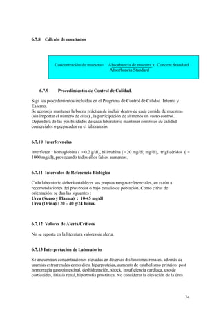 74
6.7.8 Cálculo de resultados
Concentración de muestra= Absorbancia de muestra x Concent.Standard
Absorbancia Standard
6.7.9 Procedimientos de Control de Calidad.
Siga los procedimientos incluidos en el Programa de Control de Calidad Interno y
Externo.
Se aconseja mantener la buena práctica de incluir dentro de cada corrida de muestras
(sin importar el número de ellas) , la participación de al menos un suero control.
Dependerá de las posibilidades de cada laboratorio mantener controles de calidad
comerciales o preparados en el laboratorio.
6.7.10 Interferencias
Interfieren : hemoglobina ( > 0.2 g/dl), bilirrubina (> 20 mg/dl) mg/dl), triglicéridos ( >
1000 mg/dl), provocando todos ellos falsos aumentos.
6.7.11 Intervalos de Referencia Biológica
Cada laboratorio deberá establecer sus propios rangos referenciales, en razón a
recomendaciones del proveedor o bajo estudio de población. Como cifras de
orientación, se dan las siguentes :
Urea (Suero y Plasma) : 10-45 mg/dl
Urea (Orina) : 20 – 40 g/24 horas.
6.7.12 Valores de Alerta/Críticos
No se reporta en la literatura valores de alerta.
6.7.13 Interpretación de Laboratorio
Se encuentran concentraciones elevadas en diversas disfunciones renales, además de
uremias extrarrenales como dieta hiperproteica, aumento de catabolismo proteico, post
hemorragia gastrointestinal, deshidratación, shock, insuficiencia cardiaca, uso de
corticoides, litiasis renal, hipertrofia prostática. No considerar la elevación de la úrea
 