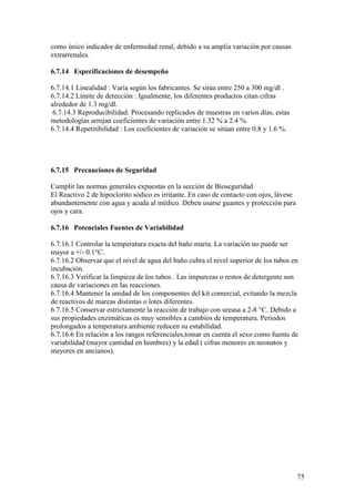 75
como único indicador de enfermedad renal, debido a su amplia variación por causas
extrarrenales.
6.7.14 Especificaciones de desempeño
6.7.14.1 Linealidad : Varía según los fabricantes. Se sitúa entre 250 a 300 mg/dl .
6.7.14.2 Límite de detección : Igualmente, los diferentes productos citan cifras
alrededor de 1.3 mg/dl.
6.7.14.3 Reproducibilidad: Procesando replicados de muestras en varios días, estas
metodologías arrojan coeficientes de variación entre 1.32 % a 2.4 %.
6.7.14.4 Repetitibilidad : Los coeficientes de variación se sitúan entre 0.8 y 1.6 %.
6.7.15 Precauciones de Seguridad
Cumplir las normas generales expuestas en la sección de Bioseguridad
El Reactivo 2 de hipoclorito sódico es irritante. En caso de contacto con ojos, lávese
abundantemente con agua y acuda al médico. Deben usarse guantes y protección para
ojos y cara.
6.7.16 Potenciales Fuentes de Variabilidad
6.7.16.1 Controlar la temperatura exacta del baño maría. La variación no puede ser
mayor a +/- 0.1°C.
6.7.16.2 Observar que el nivel de agua del baño cubra el nivel superior de los tubos en
incubación.
6.7.16.3 Verificar la limpieza de los tubos . Las impurezas o restos de detergente son
causa de variaciones en las reacciones.
6.7.16.4 Mantener la unidad de los componentes del kit comercial, evitando la mezcla
de reactivos de marcas distintas o lotes diferentes.
6.7.16.5 Conservar estrictamente la reacción de trabajo con ureasa a 2-8 °C. Debido a
sus propiedades enzimáticas es muy sensibles a cambios de temperatura. Periodos
prolongados a temperatura ambiente reducen su estabilidad.
6.7.16.6 En relación a los rangos referenciales,tomar en cuenta el sexo como fuente de
variabilidad (mayor cantidad en hombres) y la edad ( cifras menores en neonatos y
mayores en ancianos).
 