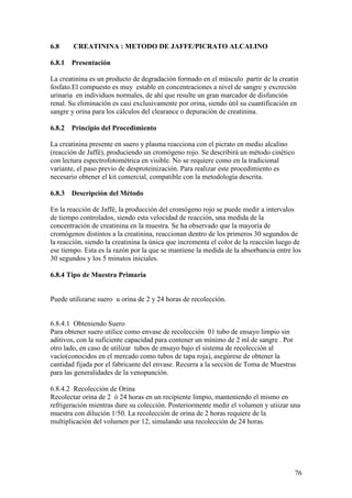 76
6.8 CREATININA : METODO DE JAFFE/PICRATO ALCALINO
6.8.1 Presentación
La creatinina es un producto de degradación formado en el músculo partir de la creatin
fosfato.El compuesto es muy estable en concentraciones a nivel de sangre y excreción
urinaria en individuos normales, de ahí que resulte un gran marcador de disfunción
renal. Su eliminación es casi exclusivamente por orina, siendo útil su cuantificación en
sangre y orina para los cálculos del clearance o depuración de creatinina.
6.8.2 Principio del Procedimiento
La creatinina presente en suero y plasma reacciona con el picrato en medio alcalino
(reacción de Jaffé), produciendo un cromógeno rojo. Se describirá un método cinético
con lectura espectrofotométrica en visible. No se requiere como en la tradicional
variante, el paso previo de desproteinización. Para realizar este procedimiento es
necesario obtener el kit comercial, compatible con la metodología descrita.
6.8.3 Descripción del Método
En la reacción de Jaffé, la producción del cromógeno rojo se puede medir a intervalos
de tiempo controlados, siendo esta velocidad de reacción, una medida de la
concentración de creatinina en la muestra. Se ha observado que la mayoría de
cromógenos distintos a la creatinina, reaccionan dentro de los primeros 30 segundos de
la reacción, siendo la creatinina la única que incrementa el color de la reacción luego de
ese tiempo. Esta es la razón por la que se mantiene la medida de la absorbancia entre los
30 segundos y los 5 minutos iniciales.
6.8.4 Tipo de Muestra Primaria
Puede utilizarse suero u orina de 2 y 24 horas de recolección.
6.8.4.1 Obteniendo Suero
Para obtener suero utilice como envase de recolección 01 tubo de ensayo limpio sin
aditivos, con la suficiente capacidad para contener un mínimo de 2 ml de sangre . Por
otro lado, en caso de utilizar tubos de ensayo bajo el sistema de recolección al
vacío(conocidos en el mercado como tubos de tapa roja), asegúrese de obtener la
cantidad fijada por el fabricante del envase. Recurra a la sección de Toma de Muestras
para las generalidades de la venopunción.
6.8.4.2 Recolección de Orina
Recolectar orina de 2 ó 24 horas en un recipiente limpio, manteniendo el mismo en
refrigeración mientras dure su colección. Posteriormente medir el volumen y utiizar una
muestra con dilución 1/50. La recolección de orina de 2 horas requiere de la
multiplicación del volumen por 12, simulando una recolección de 24 horas.
 