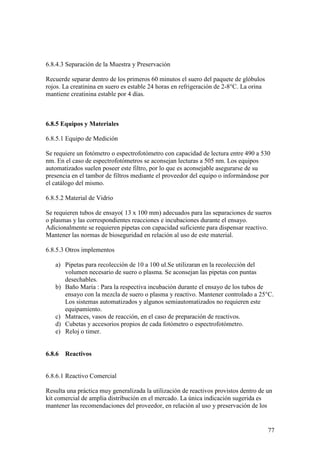 77
6.8.4.3 Separación de la Muestra y Preservación
Recuerde separar dentro de los primeros 60 minutos el suero del paquete de glóbulos
rojos. La creatinina en suero es estable 24 horas en refrigeración de 2-8°C. La orina
mantiene creatinina estable por 4 días.
6.8.5 Equipos y Materiales
6.8.5.1 Equipo de Medición
Se requiere un fotómetro o espectrofotómetro con capacidad de lectura entre 490 a 530
nm. En el caso de espectrofotómetros se aconsejan lecturas a 505 nm. Los equipos
automatizados suelen poseer este filtro, por lo que es aconsejable asegurarse de su
presencia en el tambor de filtros mediante el proveedor del equipo o informándose por
el catálogo del mismo.
6.8.5.2 Material de Vidrio
Se requieren tubos de ensayo( 13 x 100 mm) adecuados para las separaciones de sueros
o plasmas y las correspondientes reacciones e incubaciones durante el ensayo.
Adicionalmente se requieren pipetas con capacidad suficiente para dispensar reactivo.
Mantener las normas de bioseguridad en relación al uso de este material.
6.8.5.3 Otros implementos
a) Pipetas para recolección de 10 a 100 ul.Se utilizaran en la recolección del
volumen necesario de suero o plasma. Se aconsejan las pipetas con puntas
desechables.
b) Baño María : Para la respectiva incubación durante el ensayo de los tubos de
ensayo con la mezcla de suero o plasma y reactivo. Mantener controlado a 25°C.
Los sistemas automatizados y algunos semiautomatizados no requieren este
equipamiento.
c) Matraces, vasos de reacción, en el caso de preparación de reactivos.
d) Cubetas y accesorios propios de cada fotómetro o espectrofotómetro.
e) Reloj o timer.
6.8.6 Reactivos
6.8.6.1 Reactivo Comercial
Resulta una práctica muy generalizada la utilización de reactivos provistos dentro de un
kit comercial de amplia distribución en el mercado. La única indicación sugerida es
mantener las recomendaciones del proveedor, en relación al uso y preservación de los
 