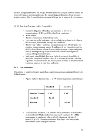 78
mismos. Los procedimientos del ensayo deberan ser trasladados por escrito a manera de
hojas individuales, constituyendo parte del manual de procedimientos. En el presente
acápite, se describirá el procedimiento estándar utilizado por la mayoría de proveedores.
6.8.6.2 Reactivos Provistos en Kits Comerciales
• Standard : El patrón ó Standard generalmente se provee en
concentraciones de 2.0 mg/dl de solución de creatinina.
• Acido pícrico.
• Reactivo Alcalino de Hidróxido de sodio.
• Los reactivos arriba indicados expiran en la fecha grabada en la etiqueta
del fabricante, mantenidos a temperatura ambiente.
• Reactivo de Trabajo : Ceñirse a las recomendaciones del fabricante en
cuanto a proporciones de mezcla de cada uno de los elementos reactivos
del kit. Generalmente, el reactivo de trabajo se prepara en partes iguales
entre el Acido pícrico y el reactivo alcalino, siendo estable por una
semana a temperatura ambiente.
• Indicios de inestabilidad : Procurar vigilar la presencia de turbidez ó
partículas tanto en el Standard como en el reactivo de trabajo. Además,
vigilar las recomendaciones del proveedor en cuanto a la absorbancia del
blanco de reactivo, la cual tiene un límite .
6.8.7 Procedimientos
El siguiente es un procedimiento que indica proporciones estandarizadas por la mayoría
de fabricantes :
• Pipetee en tubos de ensayo de 13 x 100 mm los siguientes componentes :
• Mezclar bien e incubar a 25°C en baño maría,disparando el cronómetro
al mismo tiempo.Medir la absorbancia a los 30 segundos (S1 y M1),
continuando la incubación y luego a los 5 minutos de iniciado el
conteo(S2 y M2). El espectrofotómetro debe haber sido blanqueado
previamente a cero con agua destilada.
Reactivo Trabajo 1 ml 1 ml
Standard 0.2 ml --
Muestra -- 0.2 ml
Standard Muestra
 