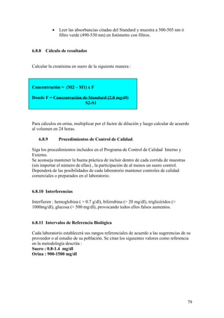 79
• Leer las absorbancias citadas del Standard y muestra a 500-505 nm ó
filtro verde (490-530 nm) en fotómetro con filtros.
6.8.8 Cálculo de resultados
Calcular la creatinina en suero de la siguiente manera :
Concentración = (M2 – M1) x F
Donde F = Concentración de Standard (2.0 mg/dl)
S2-S1
Para cálculos en orina, multiplicar por el factor de dilución y luego calcular de acuerdo
al volumen en 24 horas.
6.8.9 Procedimientos de Control de Calidad.
Siga los procedimientos incluidos en el Programa de Control de Calidad Interno y
Externo.
Se aconseja mantener la buena práctica de incluir dentro de cada corrida de muestras
(sin importar el número de ellas) , la participación de al menos un suero control.
Dependerá de las posibilidades de cada laboratorio mantener controles de calidad
comerciales o preparados en el laboratorio.
6.8.10 Interferencias
Interfieren : hemoglobina ( > 0.7 g/dl), bilirrubina (> 20 mg/dl), triglicéridos (>
1000mg/dl), glucosa (> 500 mg/dl), provocando todos ellos falsos aumentos.
6.8.11 Intervalos de Referencia Biológica
Cada laboratorio establecerá sus rangos referenciales de acuerdo a las sugerencias de su
proveedor o al estudio de su población. Se citan los siguientes valores como referencia
en la metodología descrita :
Suero : 0.8-1.4 mg/dl
Orina : 900-1500 mg/dl
 