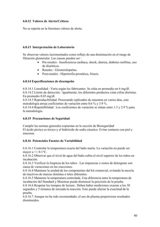 80
6.8.12 Valores de Alerta/Críticos
No se reporta en la literatura valores de alerta.
6.8.13 Interpretación de Laboratorio
Se observan valores incrementados como reflejo de una disminución en el rango de
filtración glomerular. Las causas pueden ser :
• Pre-renales : Insuficiencia cardíaca, shock, diarrea, diabetes mellitus, uso
de diuréticos.
• Renales : Glomerulopatías.
• Post-renales : Hipertrofia prostática, litiasis.
6.8.14 Especificaciones de desempeño
6.8.14.1 Linealidad : Varía según los fabricantes. Se sitúa en promedio en 6 mg/dl.
6.8.14.2 Límite de detección : Igualmente, los diferentes productos citan cifras distintas.
En promedio 0.03 mg/dl.
6.8.14.3 Reproducibilidad: Procesando replicados de muestras en varios días, esta
metodología arroja coeficientes de variación entre 0.6 % y 3.9 %.
6.8.14.4 Repetitibilidad : Los coeficientes de variación se sitúan entre 1.3 y 2.9 % para
la metodología.
6.8.15 Precauciones de Seguridad
Cumplir las normas generales expuestas en la sección de Bioseguridad
El ácido pícrico es tóxico y el hidróxido de sodio cáustico. Evitar contacto con piel y
mucosas.
6.8.16 Potenciales Fuentes de Variabilidad
6.8.16.1 Controlar la temperatura exacta del baño maría. La variación no puede ser
mayor a +/- 0.1°C.
6.8.16.2 Observar que el nivel de agua del baño cubra el nivel superior de los tubos en
incubación.
6.8.16.3 Verificar la limpieza de los tubos . Las impurezas o restos de detergente son
causa de variaciones en las reacciones.
6.8.16.4 Mantener la unidad de los componentes del kit comercial, evitando la mezcla
de reactivos de marcas distintas o lotes diferentes.
6.8.16.5 Mantener la temperatura controlada. Una diferencia entre la temperatura de
incubación del Standard y Muestras puede disminuir la precisión de la prueba.
6.8.16.6 Respetar los tiempos de lectura . Deben haber mediciones exactas a los 30
segundos y 5 minutos de iniciada la reacción. Esto puede afectar la exactitud de la
prueba.
6.8.16.7 Aunque no ha sido recomendado, el uso de plasma proporciona resultados
disminuidos.
 