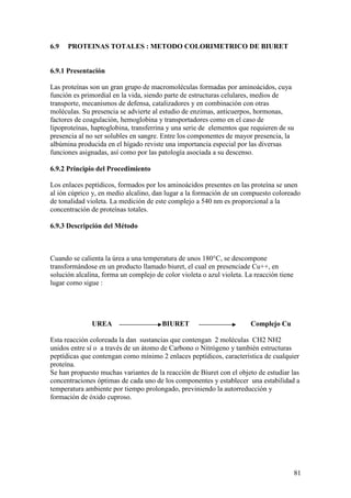 81
6.9 PROTEINAS TOTALES : METODO COLORIMETRICO DE BIURET
6.9.1 Presentación
Las proteínas son un gran grupo de macromoléculas formadas por aminoácidos, cuya
función es primordial en la vida, siendo parte de estructuras celulares, medios de
transporte, mecanismos de defensa, catalizadores y en combinación con otras
moléculas. Su presencia se advierte al estudio de enzimas, anticuerpos, hormonas,
factores de coagulación, hemoglobina y transportadores como en el caso de
lipoproteínas, haptoglobina, transferrina y una serie de elementos que requieren de su
presencia al no ser solubles en sangre. Entre los componentes de mayor presencia, la
albúmina producida en el hígado reviste una importancia especial por las diversas
funciones asignadas, así como por las patología asociada a su descenso.
6.9.2 Principio del Procedimiento
Los enlaces peptídicos, formados por los aminoácidos presentes en las proteína se unen
al ión cúprico y, en medio alcalino, dan lugar a la formación de un compuesto coloreado
de tonalidad violeta. La medición de este complejo a 540 nm es proporcional a la
concentración de proteínas totales.
6.9.3 Descripción del Método
Cuando se calienta la úrea a una temperatura de unos 180°C, se descompone
transformándose en un producto llamado biuret, el cual en presenciade Cu++, en
solución alcalina, forma un complejo de color violeta o azul violeta. La reacción tiene
lugar como sigue :
UREA BIURET Complejo Cu
Esta reacción coloreada la dan sustancias que contengan 2 moléculas CH2 NH2
unidos entre sí o a través de un átomo de Carbono o Nitrógeno y también estructuras
peptídicas que contengan como mínimo 2 enlaces peptídicos, característica de cualquier
proteína.
Se han propuesto muchas variantes de la reacción de Biuret con el objeto de estudiar las
concentraciones óptimas de cada uno de los componentes y establecer una estabilidad a
temperatura ambiente por tiempo prolongado, previniendo la autorreducción y
formación de óxido cuproso.
 
