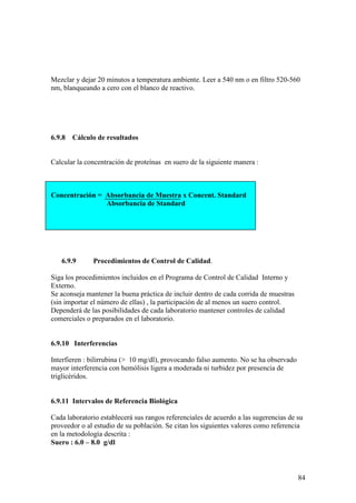 84
Mezclar y dejar 20 minutos a temperatura ambiente. Leer a 540 nm o en filtro 520-560
nm, blanqueando a cero con el blanco de reactivo.
6.9.8 Cálculo de resultados
Calcular la concentración de proteínas en suero de la siguiente manera :
Concentración = Absorbancia de Muestra x Concent. Standard
Absorbancia de Standard
6.9.9 Procedimientos de Control de Calidad.
Siga los procedimientos incluidos en el Programa de Control de Calidad Interno y
Externo.
Se aconseja mantener la buena práctica de incluir dentro de cada corrida de muestras
(sin importar el número de ellas) , la participación de al menos un suero control.
Dependerá de las posibilidades de cada laboratorio mantener controles de calidad
comerciales o preparados en el laboratorio.
6.9.10 Interferencias
Interfieren : bilirrubina (> 10 mg/dl), provocando falso aumento. No se ha observado
mayor interferencia con hemólisis ligera a moderada ni turbidez por presencia de
triglicéridos.
6.9.11 Intervalos de Referencia Biológica
Cada laboratorio establecerá sus rangos referenciales de acuerdo a las sugerencias de su
proveedor o al estudio de su población. Se citan los siguientes valores como referencia
en la metodología descrita :
Suero : 6.0 – 8.0 g/dl
 