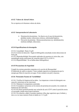 85
6.9.12 Valores de Alerta/Críticos
No se reporta en la literatura valores de alerta.
6.9.13 Interpretación de Laboratorio
• Disminución de proteínas : Se observa en el caso de desnutrición,
pérdidas renales, infecciones crónicas, enfermedad hepática.
• Elevación de proteínas : Hemoconcentraciones (ej. deshidratación),
mieloma múltiple, infecciones .
6.9.14 Especificaciones de desempeño
6.9.14.1 Linealidad : Hasta 12 g/dl
6.9.14.2 Límite de detección : Según la bibliografía consultada existen detecciones de
0.02 g/dl.
6.9.14.3 Reproducibilidad: Procesando replicados de muestras en varios días, esta
metodología arroja coeficientes de variación entre 0.39 % y 0.56 %.
6.9.14.4 Repetitibilidad : No se hallan datos bibliográficos.
6.9.15 Precauciones de Seguridad
Cumplir las normas generales expuestas en la sección de Bioseguridad
El hidróxido de sodio es cáustico. Tener cuidado especial en su preparación por la
energía que libera la reacción con agua. Evitar contacto con piel y mucosas.
6.9.16 Potenciales Fuentes de Variabilidad
6.9.16.1 Verificar la limpieza de los tubos . Las impurezas o restos de detergente son
causa de variaciones en las reacciones.
6.9.16.2 Mantener la temperatura controlada.
6.9.16.3 Considerar variaciones en los tenores de proteínas de acuerdo a los estados de
hidratación del individuo.
6.9.16.4 El efecto postural permite una variación de casi el 20 % entre la posición erecta
a la acostada, siendo mayor para la primera.
6.9.16.5 En relación a edad, el neonato mantiene cifras algo superiores que el infante y
éste a su vez tasas menores frente al adulto en 1-1.5 g/dl.
 