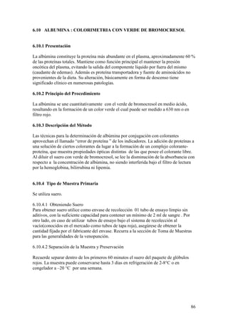 86
6.10 ALBUMINA : COLORIMETRIA CON VERDE DE BROMOCRESOL
6.10.1 Presentación
La albúmina constituye la proteína más abundante en el plasma, aproximadamente 60 %
de las proteínas totales. Mantiene como función principal el mantener la presión
oncótica del plasma, evitando la salida del componente líquido por fuera del mismo
(caudante de edemas). Además es proteína transportadora y fuente de aminoácidos no
provenientes de la dieta. Su alteración, básicamente en forma de descenso tiene
significado clínico en numerosas patologías.
6.10.2 Principio del Procedimiento
La albúmina se une cuantitativamente con el verde de bromocresol en medio ácido,
resultando en la formación de un color verde el cual puede ser medido a 630 nm o en
filtro rojo.
6.10.3 Descripción del Método
Las técnicas para la determinación de albúmina por conjugación con colorantes
aprovechan el llamado “error de proteína ” de los indicadores. La adición de proteínas a
una solución de ciertos colorantes da lugar a la formación de un complejo colorante-
proteína, que muestra propiedades ópticas distintas de las que posee el colorante libre.
Al diluir el suero con verde de bromocresol, se lee la disminución de la absorbancia con
respecto a la concentración de albúmina, no siendo interferida bajo el filtro de lectura
por la hemoglobina, bilirrubina ni lipemia.
6.10.4 Tipo de Muestra Primaria
Se utiliza suero.
6.10.4.1 Obteniendo Suero
Para obtener suero utilice como envase de recolección 01 tubo de ensayo limpio sin
aditivos, con la suficiente capacidad para contener un mínimo de 2 ml de sangre . Por
otro lado, en caso de utilizar tubos de ensayo bajo el sistema de recolección al
vacío(conocidos en el mercado como tubos de tapa roja), asegúrese de obtener la
cantidad fijada por el fabricante del envase. Recurra a la sección de Toma de Muestras
para las generalidades de la venopunción.
6.10.4.2 Separación de la Muestra y Preservación
Recuerde separar dentro de los primeros 60 minutos el suero del paquete de glóbulos
rojos. La muestra puede conservarse hasta 3 días en refrigeración de 2-8°C o en
congelador a –20 °C por una semana.
 