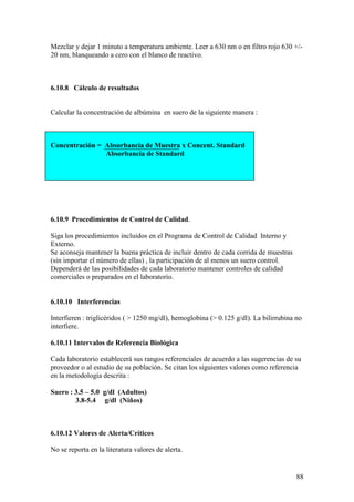 88
Mezclar y dejar 1 minuto a temperatura ambiente. Leer a 630 nm o en filtro rojo 630 +/-
20 nm, blanqueando a cero con el blanco de reactivo.
6.10.8 Cálculo de resultados
Calcular la concentración de albúmina en suero de la siguiente manera :
Concentración = Absorbancia de Muestra x Concent. Standard
Absorbancia de Standard
6.10.9 Procedimientos de Control de Calidad.
Siga los procedimientos incluidos en el Programa de Control de Calidad Interno y
Externo.
Se aconseja mantener la buena práctica de incluir dentro de cada corrida de muestras
(sin importar el número de ellas) , la participación de al menos un suero control.
Dependerá de las posibilidades de cada laboratorio mantener controles de calidad
comerciales o preparados en el laboratorio.
6.10.10 Interferencias
Interfieren : triglicéridos ( > 1250 mg/dl), hemoglobina (> 0.125 g/dl). La bilirrubina no
interfiere.
6.10.11 Intervalos de Referencia Biológica
Cada laboratorio establecerá sus rangos referenciales de acuerdo a las sugerencias de su
proveedor o al estudio de su población. Se citan los siguientes valores como referencia
en la metodología descrita :
Suero : 3.5 – 5.0 g/dl (Adultos)
3.8-5.4 g/dl (Niños)
6.10.12 Valores de Alerta/Críticos
No se reporta en la literatura valores de alerta.
 