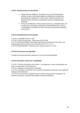 89
6.10.13 Interpretación de Laboratorio
• Disminución de albúmina : Se observa en el caso de desnutrición,
pérdidas renales, enfermedad hepática, malabsorción, catabolismo
aumentado por inflamación o daño tisular, inflamaciones del tuvo
digestivo(coitis ulcerativa), quemaduras extensas, analbuminemia
congénita.
• Elevación de albúmina : Hemoconcentraciones (ej. deshidratación). No
existen casos clínicamente traducibles de hiperalbuminemia. Ante la
eventualidad de resultados elevados, descartar la primera posibilidad y
error técnico.
6.10.14 Especificaciones de desempeño
6.10.14.1 Linealidad : Hasta 7 g/dl
6.9.104.2 Límite de detección : detecciones de 0.02 g/dl.
6.10.14.3 Reproducibilidad: Procesando replicados de muestras en varios días, esta
metodología arroja coeficientes de variación entre 0.9 % y 1.7 %.
6.10.14.4 Repetitibilidad : Coeficientes de variación entre 0.8 a 1.0%.
6.10.15 Precauciones de Seguridad
Cumplir las normas generales expuestas en la sección de Bioseguridad
6.10.16 Potenciales Fuentes de Variabilidad
6.10.16.1 Verificar la limpieza de los tubos . Las impurezas o restos de detergente son
causa de variaciones en las reacciones.
6.10.16.2 Mantener la temperatura controlada.
6.10.16.3 Considerar variaciones en los tenores de proteínas de acuerdo a los estados de
hidratación del individuo.
6.10.16.4 La reacción de la albúmina con el verde de bromocresol es inmediata. No
demore las lecturas; otras proteínas podrían reacionar lentamente.
 