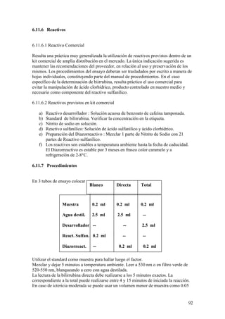 92
6.11.6 Reactivos
6.11.6.1 Reactivo Comercial
Resulta una práctica muy generalizada la utilización de reactivos provistos dentro de un
kit comercial de amplia distribución en el mercado. La única indicación sugerida es
mantener las recomendaciones del proveedor, en relación al uso y preservación de los
mismos. Los procedimientos del ensayo deberan ser trasladados por escrito a manera de
hojas individuales, constituyendo parte del manual de procedimientos. En el caso
específico de la determinación de biirrubina, resulta práctico el uso comercial para
evitar la manipulación de ácido clorhídrico, producto controlado en nuestro medio y
necesario como componente del reactivo sulfanílico.
6.11.6.2 Reactivos provistos en kit comercial
a) Reactivo desarrollador : Solución acuosa de benzoato de cafeína tamponada.
b) Standard de bilirrubina. Verificar la concentración en la etiqueta.
c) Nitrito de sodio en solución.
d) Reactivo sulfanílico: Solución de ácido sulfanílico y ácido clorhídrico.
e) Preparación del Diazorreactivo : Mezclar 1 parte de Nitrito de Sodio con 21
partes de Reactivo sulfanílico.
f) Los reactivos son estables a temperatura ambiente hasta la fecha de caducidad.
El Diazorreactivo es estable por 3 meses en frasco color caramelo y a
refrigeración de 2-8°C.
6.11.7 Procedimientos
En 3 tubos de ensayo colocar :
Utilizar el standard como muestra para hallar luego el factor.
Mezclar y dejar 5 minutos a temperatura ambiente. Leer a 530 nm o en filtro verde de
520-550 nm, blanqueando a cero con agua destilada.
La lectura de la bilirrubina directa debe realizarse a los 5 minutos exactos. La
correspondiente a la total puede realizarse entre 4 y 15 minutos de iniciada la reacción.
En caso de ictericia moderada se puede usar un volumen menor de muestra como 0.05
Muestra 0.2 ml 0.2 ml 0.2 ml
Agua destil. 2.5 ml 2.5 ml --
Desarrollador -- -- 2.5 ml
React. Sulfan. 0.2 ml -- --
Diazorreact. -- 0.2 ml 0.2 ml
Blanco Directa Total
 