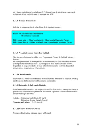 93
ml y luego multiplicar el resultado por 3.79. Para el caso de ictericias severas puede
utilizarse 0.02 ml, multiplicando el resultado por 9.38.
6.11.8 Cálculo de resultados
Calcular la concentración de bilirrubinas de la siguiente manera :
Factor = Concentración del Standard
Absorbancia Standard
Bilirrubina total =( Absorbancia total – Absorbancia blanco ) x Factor
Bilirrubina directa = (Absorbancia directa –Absorbancia blanco) x Factor
6.11.9 Procedimientos de Control de Calidad.
Siga los procedimientos incluidos en el Programa de Control de Calidad Interno y
Externo.
Se aconseja mantener la buena práctica de incluir dentro de cada corrida de muestras
(sin importar el número de ellas) , la participación de al menos un suero control.
Dependerá de las posibilidades de cada laboratorio mantener controles de calidad
comerciales o preparados en el laboratorio.
6.11.10 Interferencias
Interfieren : La hemólisis moderada o intensa interfiere inhibiendo la reacción directa y
dando valores de bilirrubina total falsamente aumentados.
6.11.11 Intervalos de Referencia Biológica
Cada laboratorio establecerá sus rangos referenciales de acuerdo a las sugerencias de su
proveedor o al estudio de su población. Se citan los siguientes valores como referencia
en la metodología descrita :
Adultos : Bilirrubina total : Hasta 1.0 mg/dl
Bilirrubina directa: Hasta 0.2 mg/dl
Neonatos a término : 2.5 –12.0 mg/dl
6.11.12 Valores de Alerta/Críticos
Neonatos: Biulirrubina indirecta mayor a 15 mg/dl.
 