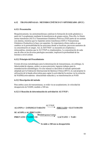 95
6.12 TRANSAMINASAS : METODO CINÉTICO UV OPTIMIZADO (IFCC)
6.12.1 Presentación
Bioquímicamente, las aminotransferasas catalizan la formación de ácido glutámico a
partir de 2-oxoglutarato mediante la transferencia de grupos amino. Para ello, la Alanin
amino transferasa (ALT) ó Transaminasa Glutámico Pirúvica (TGP) parte de un sustrato
con alanina, mientras que la Aspartato amino transferasa (AST) ó Transaminasa
Glutámico Oxalacética lo hace con aspartato. Su importancia clínica radica en que
cambios en la permeabilidad de las porciones donde se localizan, provocan aumentos de
su concentración en sangre. Así, la AST/TGO se encuentra en citoplasma y
mitocondrias, mientras que la ALT/TGP es citoplasmática. La concentración de cada
una de ellas en las diversas patologías asociadas, implicará la profundidad de las
lesiones a nivel celular.
6.12.2 Principio del Procedimiento
Existen diversas metodologías para la deteminación de transaminasas, sin embargo, la
laboriosidad de algunas, unida a su poca precisión, lograron trabajos para la
estandarización metodológica. En este manual se describirá el método optimizado
adoptado por la Federación Internacional de Química Clínica (IFCC), la cual propone la
utilización de la banda ultravioleta para captar la actividad de la enzima vía la extinción
de NADH(icotin-adenina –dinucleótido reducido) y su transformación en NAD.
6.12.3 Descripción del método
Para ambos casos de transaminasas, se mide vía un acoplamiento, la velocidad de
desaparición de NADH, medido a 340 nm.
6.12.3.1 Reacción de determinación de actividad de ALT/TGP :
ALT/TGP
ALANINA + 2-OXOGLUTARATO PIRUVATO + GLUTAMATO
SE ACOPLA AL PIRUVATO :
Desshidrogenasa Láctica
PIRUVATO + NADH + H+ LACTATO + NAD+
Se mide a 340 nm su desaparición
 