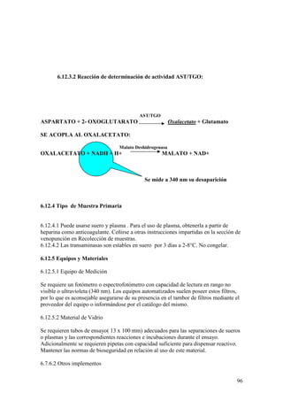 96
6.12.3.2 Reacción de determinación de actividad AST/TGO:
AST/TGO
ASPARTATO + 2- OXOGLUTARATO Oxalacetato + Glutamato
SE ACOPLA AL OXALACETATO:
Malato Deshidrogenasa
OXALACETATO + NADH + H+ MALATO + NAD+
Se mide a 340 nm su desaparición
6.12.4 Tipo de Muestra Primaria
6.12.4.1 Puede usarse suero y plasma . Para el uso de plasma, obtenerla a partir de
heparina como anticoagulante. Ceñirse a otras instrucciones impartidas en la sección de
venopunción en Recolección de muestras.
6.12.4.2 Las transaminasas son estables en suero por 3 días a 2-8°C. No congelar.
6.12.5 Equipos y Materiales
6.12.5.1 Equipo de Medición
Se requiere un fotómetro o espectrofotómetro con capacidad de lectura en rango no
visible o ultravioleta (340 nm). Los equipos automatizados suelen poseer estos filtros,
por lo que es aconsejable asegurarse de su presencia en el tambor de filtros mediante el
proveedor del equipo o informándose por el catálogo del mismo.
6.12.5.2 Material de Vidrio
Se requieren tubos de ensayo( 13 x 100 mm) adecuados para las separaciones de sueros
o plasmas y las correspondientes reacciones e incubaciones durante el ensayo.
Adicionalmente se requieren pipetas con capacidad suficiente para dispensar reactivo.
Mantener las normas de bioseguridad en relación al uso de este material.
6.7.6.2 Otros implementos
 