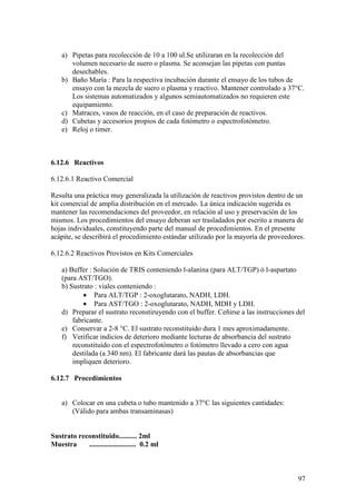 97
a) Pipetas para recolección de 10 a 100 ul.Se utilizaran en la recolección del
volumen necesario de suero o plasma. Se aconsejan las pipetas con puntas
desechables.
b) Baño María : Para la respectiva incubación durante el ensayo de los tubos de
ensayo con la mezcla de suero o plasma y reactivo. Mantener controlado a 37°C.
Los sistemas automatizados y algunos semiautomatizados no requieren este
equipamiento.
c) Matraces, vasos de reacción, en el caso de preparación de reactivos.
d) Cubetas y accesorios propios de cada fotómetro o espectrofotómetro.
e) Reloj o timer.
6.12.6 Reactivos
6.12.6.1 Reactivo Comercial
Resulta una práctica muy generalizada la utilización de reactivos provistos dentro de un
kit comercial de amplia distribución en el mercado. La única indicación sugerida es
mantener las recomendaciones del proveedor, en relación al uso y preservación de los
mismos. Los procedimientos del ensayo deberan ser trasladados por escrito a manera de
hojas individuales, constituyendo parte del manual de procedimientos. En el presente
acápite, se describirá el procedimiento estándar utilizado por la mayoría de proveedores.
6.12.6.2 Reactivos Provistos en Kits Comerciales
a) Buffer : Solución de TRIS conteniendo l-alanina (para ALT/TGP) ó l-aspartato
(para AST/TGO).
b) Sustrato : viales conteniendo :
• Para ALT/TGP : 2-oxoglutarato, NADH, LDH.
• Para AST/TGO : 2-oxoglutarato, NADH, MDH y LDH.
d) Preparar el sustrato reconstiruyendo con el buffer. Ceñirse a las instrucciones del
fabricante.
e) Conservar a 2-8 °C. El sustrato reconstituido dura 1 mes aproximadamente.
f) Verificar indicios de deterioro mediante lecturas de absorbancia del sustrato
reconstituido con el espectrofotómetro o fotómetro llevado a cero con agua
destilada (a 340 nm). El fabricante dará las pautas de absorbancias que
impliquen deterioro.
6.12.7 Procedimientos
a) Colocar en una cubeta o tubo mantenido a 37°C las siguientes cantidades:
(Válido para ambas transaminasas)
Sustrato reconstituido.......... 2ml
Muestra .......................... 0.2 ml
 