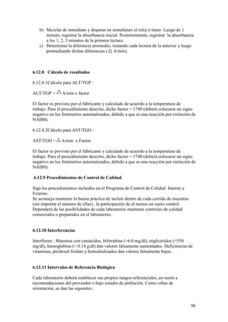 98
b) Mezclar de inmediato y disparar en simultáneo el reloj ó timer. Luego de 1
minuto, registrar la absorbancia inicial. Posteriormente, registrar la absorbancia
a los 1, 2, 3 minutos de la primera lectura.
c) Determinar la diferencia promedio, restando cada lectura de la anterior y luego
promediando dichas diferencias ( A/min).
6.12.8 Cálculo de resultados
6.12.8.1Cálculo para ALT/TGP :
ALT/TGP = A/min x factor
El factor es provisto por el fabricante y calculado de acuerdo a la temperatura de
trabajo. Para el procedimiento descrito, dicho factor = 1740 (deberá colocarse un signo
negativo en los fotómetros automatizados, debido a que es una reacción por extinción de
NADH).
6.12.8.2Cálculo para AST/TGO :
AST/TGO = A/min x Factor.
El factor es provisto por el fabricante y calculado de acuerdo a la temperatura de
trabajo. Para el procedimiento descrito, dicho factor = 1740 (deberá colocarse un signo
negativo en los fotómetros automatizados, debido a que es una reacción por extinción de
NADH).
6.12.9 Procedimientos de Control de Calidad.
Siga los procedimientos incluidos en el Programa de Control de Calidad Interno y
Externo.
Se aconseja mantener la buena práctica de incluir dentro de cada corrida de muestras
(sin importar el número de ellas) , la participación de al menos un suero control.
Dependerá de las posibilidades de cada laboratorio mantener controles de calidad
comerciales o preparados en el laboratorio.
6.12.10 Interferencias
Interfieren : Muestras con cetoácidos, bilirrubina (>6.0 mg/dl), triglicéridos (>550
mg/dl), hemoglobina (> 0.14 g/dl) dan valores falsamente aumentados. Deficiencias de
vitaminas, piridoxal fosfato y hemodializados dan valores falsamente bajos.
6.12.11 Intervalos de Referencia Biológica
Cada laboratorio deberá establecer sus propios rangos referenciales, en razón a
recomendaciones del proveedor o bajo estudio de población. Como cifras de
orientación, se dan las siguentes :
 