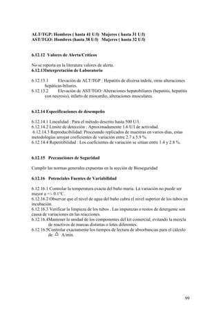 99
ALT/TGP: Hombres ( hasta 41 U/l) Mujeres ( hasta 31 U/l)
AST/TGO: Hombres (hasta 38 U/l) Mujeres ( hasta 32 U/l)
6.12.12 Valores de Alerta/Críticos
No se reporta en la literatura valores de alerta.
6.12.13Interpretación de Laboratorio
6.12.13.1 Elevación de ALT/TGP : Hepatitis de diversa índole, otras alteraciones
hepáticas-biliares.
6.12.13.2 Elevación de AST/TGO: Alteraciones hepatobiliares (hepatitis, hepatitis
con necrosis), infarto de miocardio, alteraciones musculares.
6.12.14 Especificaciones de desempeño
6.12.14.1 Linealidad : Para el método descrito hasta 500 U/l.
6.12.14.2 Límite de detección : Aproximadamente 1.6 U/l de actividad.
6.12.14.3 Reproducibilidad: Procesando replicados de muestras en varios días, estas
metodologías arrojan coeficientes de variación entre 2.7 a 5.9 %.
6.12.14.4 Repetitibilidad : Los coeficientes de variación se sitúan entre 1.4 y 2.8 %.
6.12.15 Precauciones de Seguridad
Cumplir las normas generales expuestas en la sección de Bioseguridad
6.12.16 Potenciales Fuentes de Variabilidad
6.12.16.1 Controlar la temperatura exacta del baño maría. La variación no puede ser
mayor a +/- 0.1°C.
6.12.16.2 Observar que el nivel de agua del baño cubra el nivel superior de los tubos en
incubación.
6.12.16.3 Verificar la limpieza de los tubos . Las impurezas o restos de detergente son
causa de variaciones en las reacciones.
6.12.16.4Mantener la unidad de los componentes del kit comercial, evitando la mezcla
de reactivos de marcas distintas o lotes diferentes.
6.12.16.5Controlar exactamente los tiempos de lectura de absorbancias para el cálculo
de A/min.
 