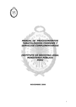 1 
MANUAL DE PROCEDIMIENTOS 
TANATOLÓGICOS FORENSES Y 
SERVICIOS COMPLEMENTARIOS 
INSTITUTO DE MEDICINA LEGAL 
MINISTERIO PÚBLICO 
PERÚ 
NOVIEMBRE 2006 
 