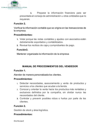 [Escribaaquí]
3. Preparar la información financiera para ser
presentada al consejo de administración u otras entidades que lo
requieran.
Función 2.
Verificar la información contable que se origina en las transacciones de
la empresa.
Procedimientos:
1. Velar porque las notas contables y ajustes con asociados estén
debidamente soportados y contabilizados.
2. Revisar los recibos de caja y comprobantes de pago.
Función3.
Mantener organizada la información de la empresa
MANUAL DE PROCEDIMIENTOS DEL VENDEDOR
Función 1.
Atender de manera personalizada los clientes.
Procedimientos:
1. Detectar necesidades, asesoramiento y venta de productos y
servicios a los clientes que acudan a la tienda.
2. Conocer y orientar la venta hacia los productos más rentables y
exclusivos definidos por la compañía, sin olvidar nunca las
necesidades del cliente.
3. Controlar y prevenir posibles robos o hurtos por parte de los
clientes.
Función 2.
Gestión de stock y área logística.
Procedimientos:
 