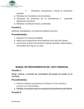 [Escribaaquí]
1. Chequear, recepcionar y ubicar la mercancía
entrante.
2. Participar en inventarios de la empresa.
3. Chequear los productos de la competencia y gestionar
agresiones de precio.
4. Mantener el almacén limpio y ordenado.
Función 3.
Mantener actualizada y en perfecto estado la sección.
Procedimientos:
1. Reponer la mercancía faltante.
2. Hacer que la exposición esté atractiva a los ojos del cliente.
3. Comunicar al Área Comercial el material obsoleto, deteriorado o
incompleto que hay en su zona.
MANUAL DE PROCEDIMIENTOS DEL JEFE COMERCIAL
Función 1.
Dirigir, motivar y controlar las actividades del equipo de ventas en el
mercado.
Procedimientos:
1. Generar diálogos que generen confianza con los clientes y
conocersus necesidades
2. Realizar encuestas sobre los equiposde lapreferenciadelcliente.
Función 2.
 