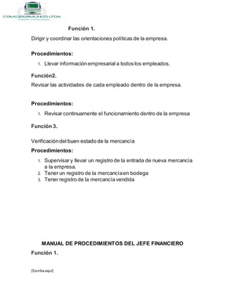 [Escribaaquí]
Función 1.
Dirigir y coordinar las orientaciones políticas de la empresa.
Procedimientos:
1. Llevar información empresarial a todos los empleados.
Función2.
Revisar las actividades de cada empleado dentro de la empresa.
Procedimientos:
1. Revisar continuamente el funcionamiento dentro de la empresa
Función 3.
Verificacióndel buen estado de la mercancía
Procedimientos:
1. Supervisar y llevar un registro de la entrada de nueva mercancía
a la empresa.
2. Tener un registro de la mercancíaen bodega
3. Tener registro de la mercancía vendida
MANUAL DE PROCEDIMIENTOS DEL JEFE FINANCIERO
Función 1.
 