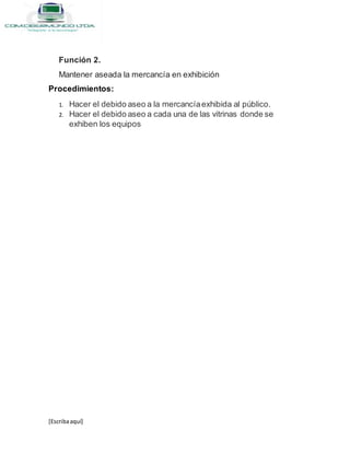 [Escribaaquí]
Función 2.
Mantener aseada la mercancía en exhibición
Procedimientos:
1. Hacer el debido aseo a la mercancíaexhibida al público.
2. Hacer el debido aseo a cada una de las vitrinas donde se
exhiben los equipos
 
