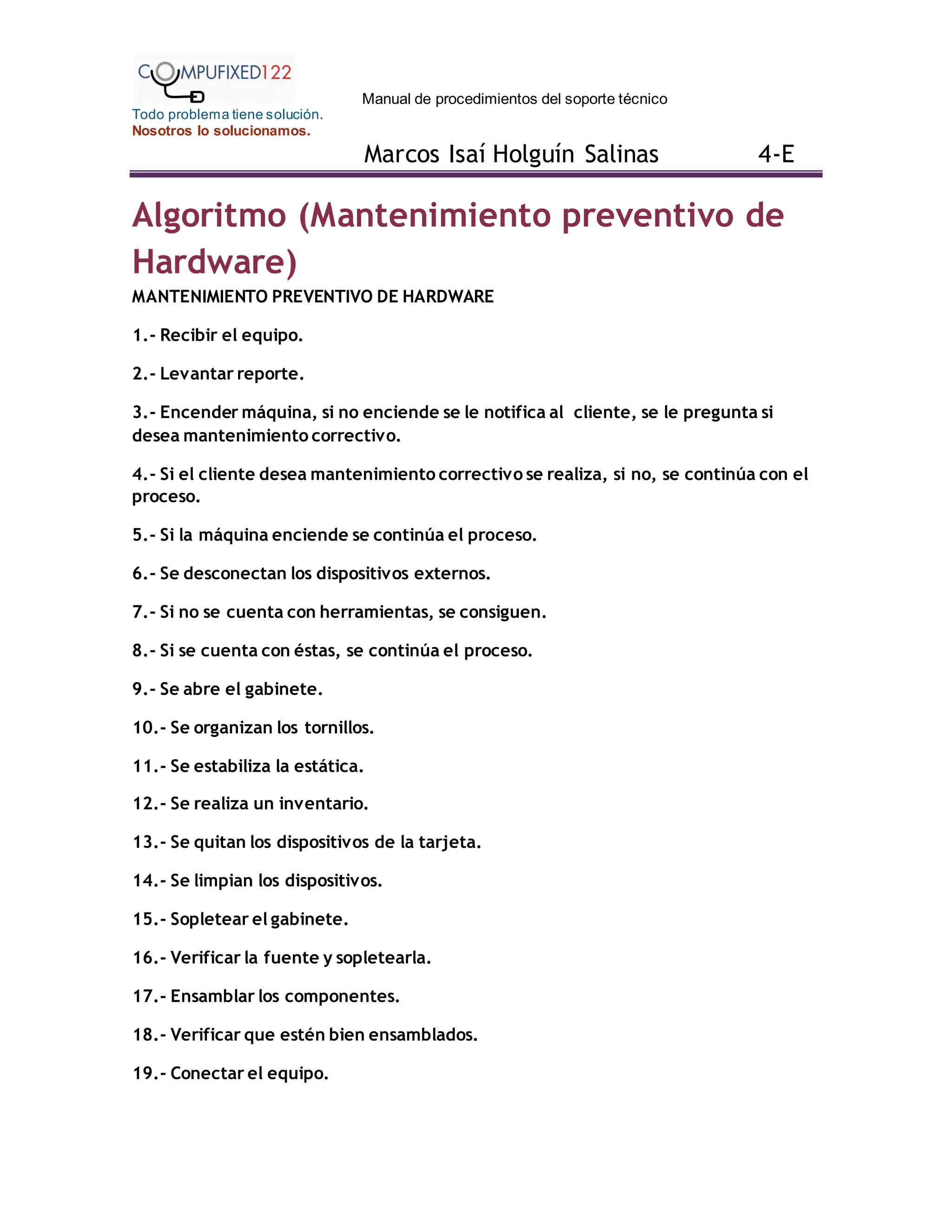 Manual de procedimientos del soporte técnico
Todo problema tiene solución.
Nosotros lo solucionamos.
Marcos Isaí Holguín Salinas 4-E
Algoritmo (Mantenimiento preventivo de
Hardware)
MANTENIMIENTO PREVENTIVO DE HARDWARE
1.- Recibir el equipo.
2.- Levantar reporte.
3.- Encender máquina, si no enciende se le notifica al cliente, se le pregunta si
desea mantenimiento correctivo.
4.- Si el cliente desea mantenimiento correctivo se realiza, si no, se continúa con el
proceso.
5.- Si la máquina enciende se continúa el proceso.
6.- Se desconectan los dispositivos externos.
7.- Si no se cuenta con herramientas, se consiguen.
8.- Si se cuenta con éstas, se continúa el proceso.
9.- Se abre el gabinete.
10.- Se organizan los tornillos.
11.- Se estabiliza la estática.
12.- Se realiza un inventario.
13.- Se quitan los dispositivos de la tarjeta.
14.- Se limpian los dispositivos.
15.- Sopletear el gabinete.
16.- Verificar la fuente y sopletearla.
17.- Ensamblar los componentes.
18.- Verificar que estén bien ensamblados.
19.- Conectar el equipo.
 