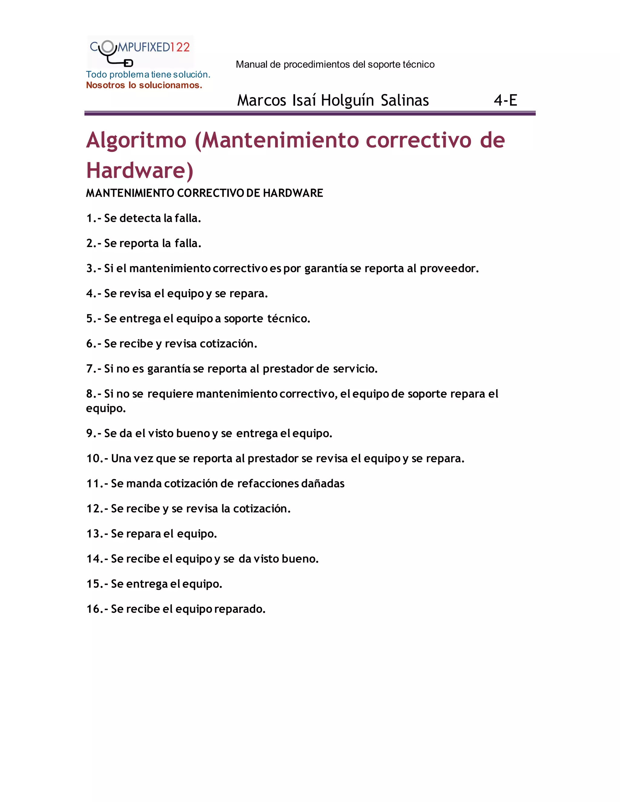 Manual de procedimientos del soporte técnico
Todo problema tiene solución.
Nosotros lo solucionamos.
Marcos Isaí Holguín Salinas 4-E
Algoritmo (Mantenimiento correctivo de
Hardware)
MANTENIMIENTO CORRECTIVO DE HARDWARE
1.- Se detecta la falla.
2.- Se reporta la falla.
3.- Si el mantenimiento correctivo es por garantía se reporta al proveedor.
4.- Se revisa el equipo y se repara.
5.- Se entrega el equipo a soporte técnico.
6.- Se recibe y revisa cotización.
7.- Si no es garantía se reporta al prestador de servicio.
8.- Si no se requiere mantenimiento correctivo, el equipo de soporte repara el
equipo.
9.- Se da el visto bueno y se entrega el equipo.
10.- Una vez que se reporta al prestador se revisa el equipo y se repara.
11.- Se manda cotización de refacciones dañadas
12.- Se recibe y se revisa la cotización.
13.- Se repara el equipo.
14.- Se recibe el equipo y se da visto bueno.
15.- Se entrega el equipo.
16.- Se recibe el equipo reparado.
 