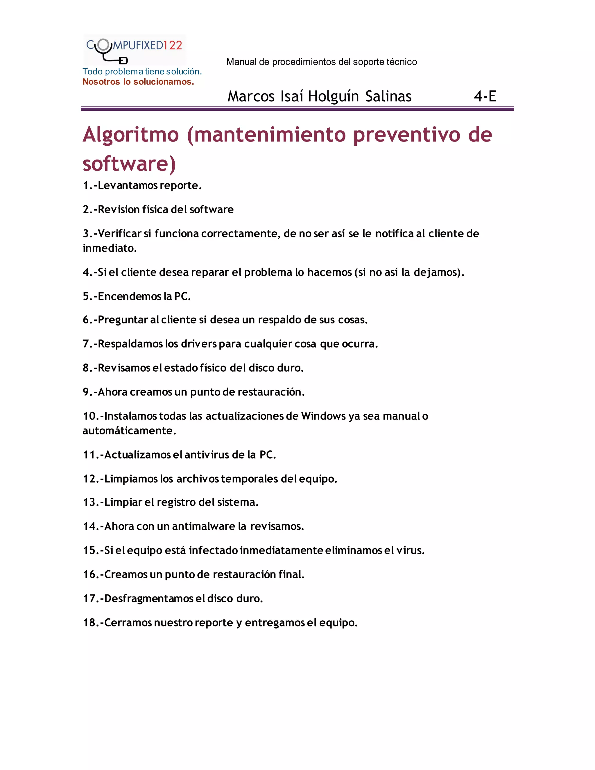 Manual de procedimientos del soporte técnico
Todo problema tiene solución.
Nosotros lo solucionamos.
Marcos Isaí Holguín Salinas 4-E
Algoritmo (mantenimiento preventivo de
software)
1.-Levantamos reporte.
2.-Revision física del software
3.-Verificar si funciona correctamente, de no ser así se le notifica al cliente de
inmediato.
4.-Si el cliente desea reparar el problema lo hacemos (si no así la dejamos).
5.-Encendemos la PC.
6.-Preguntar al cliente si desea un respaldo de sus cosas.
7.-Respaldamos los drivers para cualquier cosa que ocurra.
8.-Revisamos el estado físico del disco duro.
9.-Ahora creamos un punto de restauración.
10.-Instalamos todas las actualizaciones de Windows ya sea manual o
automáticamente.
11.-Actualizamos el antivirus de la PC.
12.-Limpiamos los archivos temporales del equipo.
13.-Limpiar el registro del sistema.
14.-Ahora con un antimalware la revisamos.
15.-Si el equipo está infectado inmediatamente eliminamos el virus.
16.-Creamos un punto de restauración final.
17.-Desfragmentamos el disco duro.
18.-Cerramos nuestro reporte y entregamos el equipo.
 