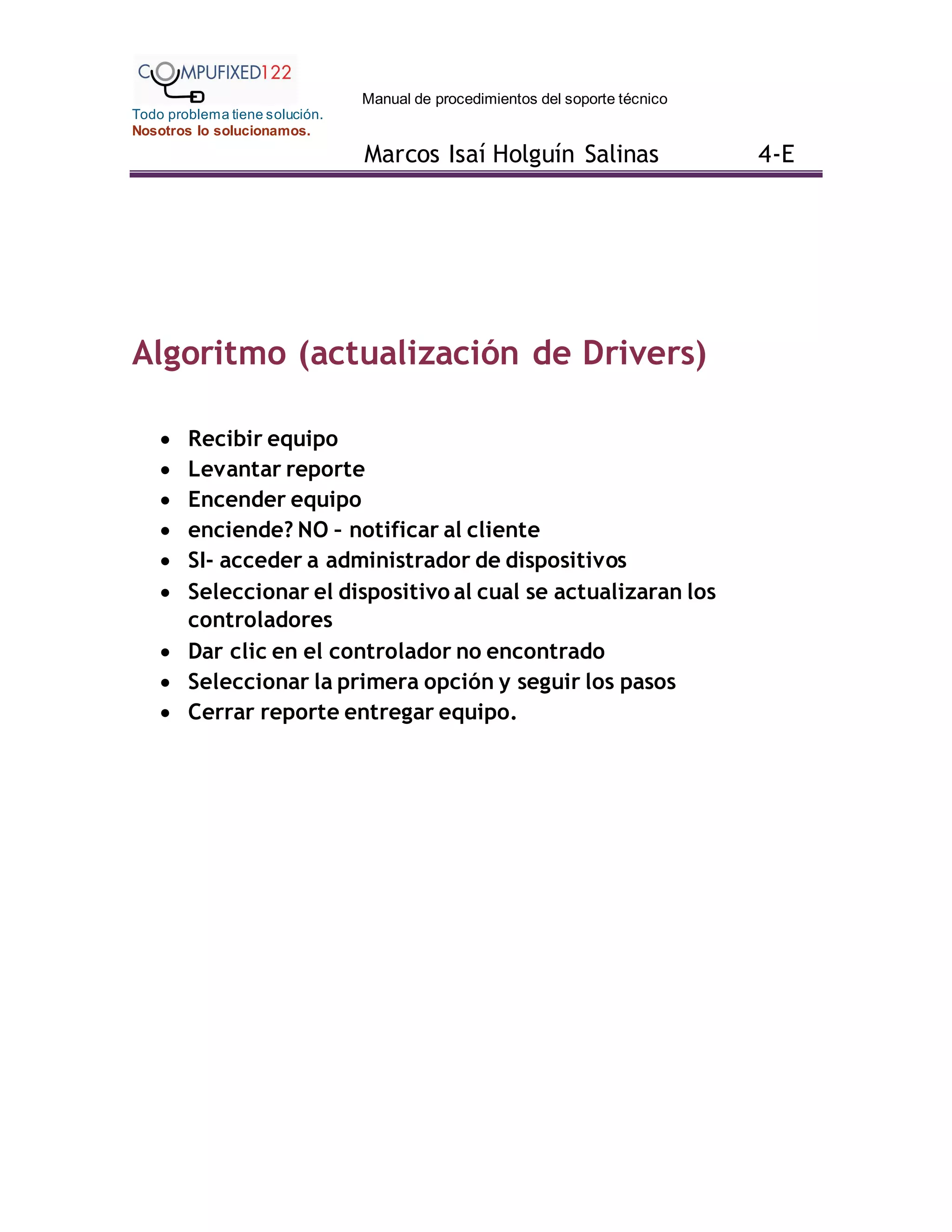 Manual de procedimientos del soporte técnico
Todo problema tiene solución.
Nosotros lo solucionamos.
Marcos Isaí Holguín Salinas 4-E
Algoritmo (actualización de Drivers)
 Recibir equipo
 Levantar reporte
 Encender equipo
 enciende? NO – notificar al cliente
 SI- acceder a administrador de dispositivos
 Seleccionar el dispositivo al cual se actualizaran los
controladores
 Dar clic en el controlador no encontrado
 Seleccionar la primera opción y seguir los pasos
 Cerrar reporte entregar equipo.
 