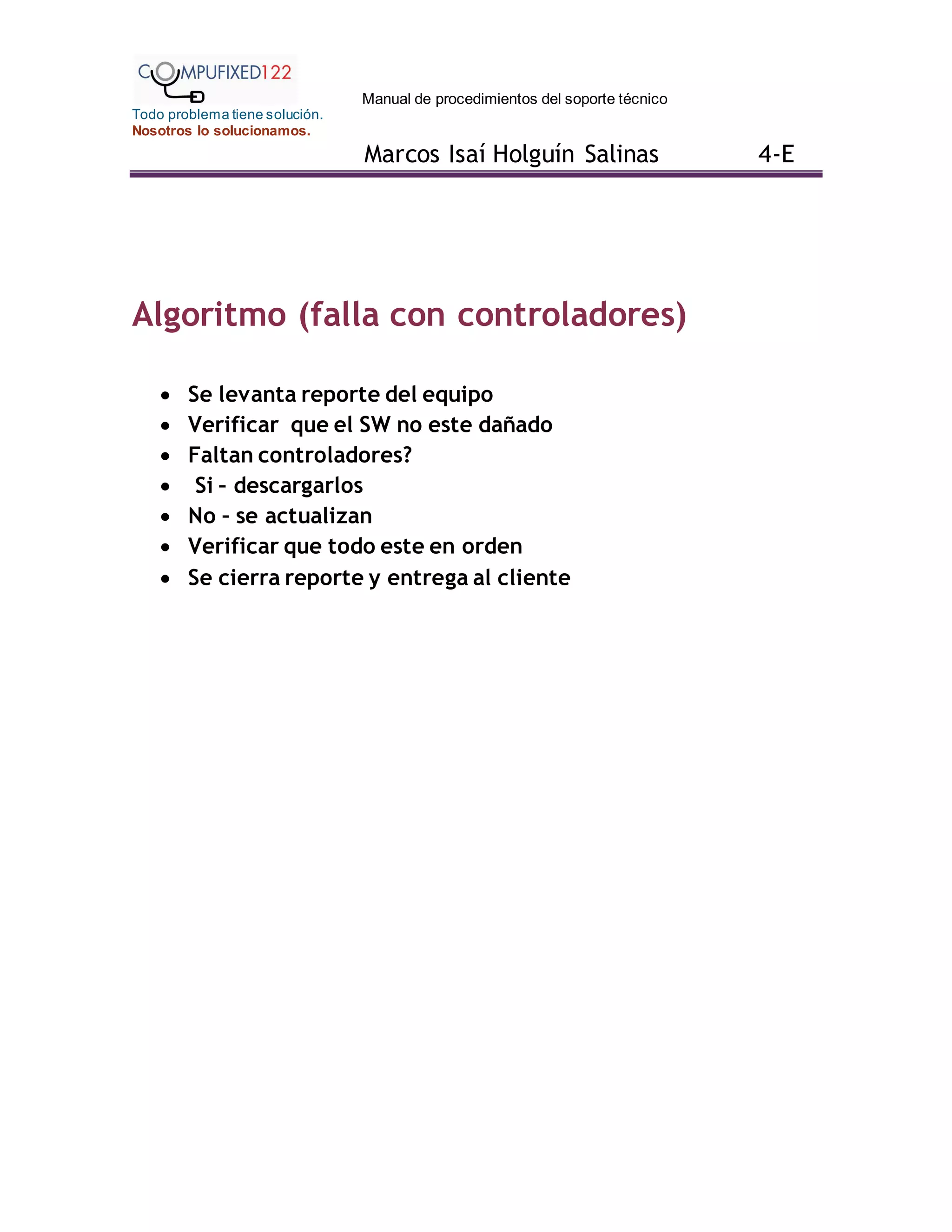 Manual de procedimientos del soporte técnico
Todo problema tiene solución.
Nosotros lo solucionamos.
Marcos Isaí Holguín Salinas 4-E
Algoritmo (falla con controladores)
 Se levanta reporte del equipo
 Verificar que el SW no este dañado
 Faltan controladores?
 Si – descargarlos
 No – se actualizan
 Verificar que todo este en orden
 Se cierra reporte y entrega al cliente
 