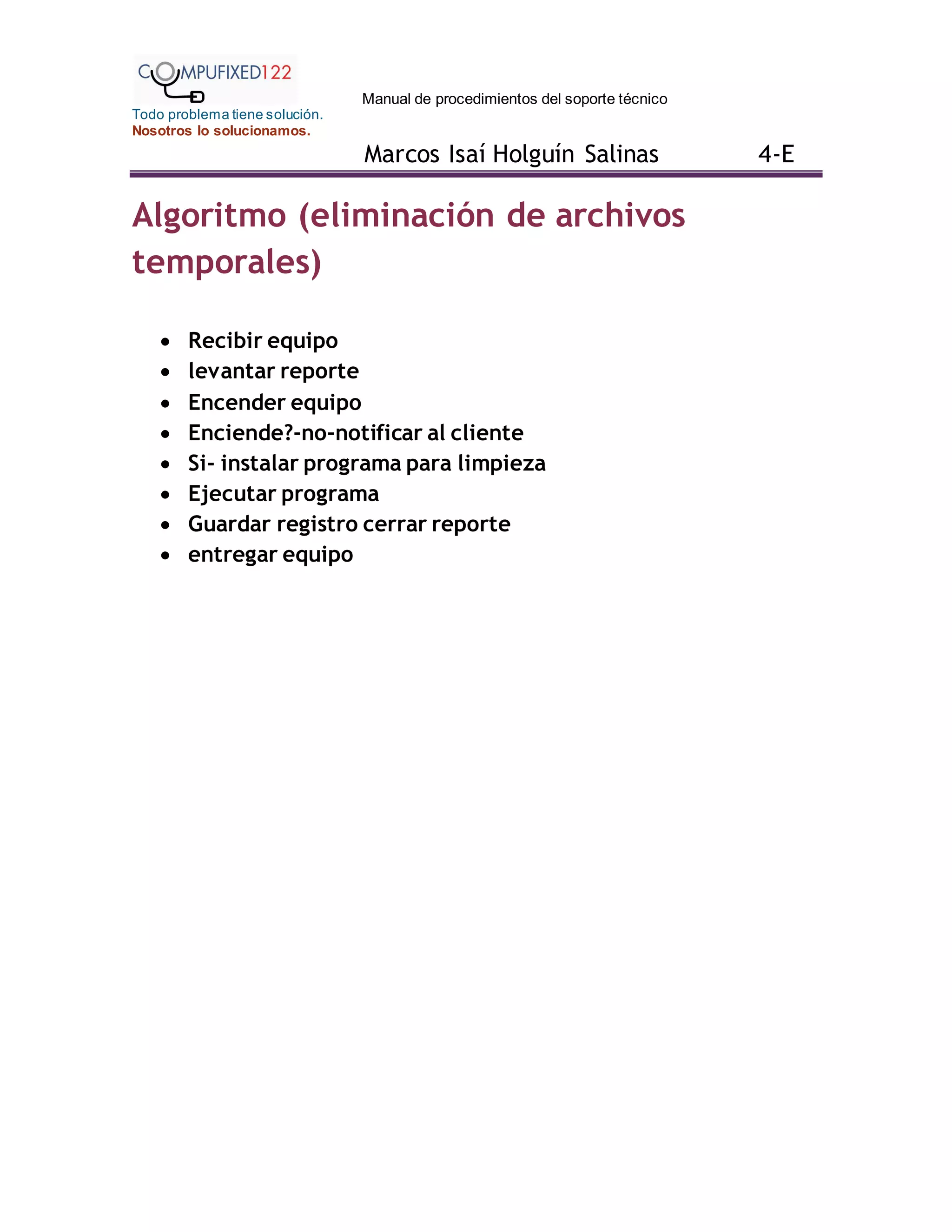 Manual de procedimientos del soporte técnico
Todo problema tiene solución.
Nosotros lo solucionamos.
Marcos Isaí Holguín Salinas 4-E
Algoritmo (eliminación de archivos
temporales)
 Recibir equipo
 levantar reporte
 Encender equipo
 Enciende?-no-notificar al cliente
 Si- instalar programa para limpieza
 Ejecutar programa
 Guardar registro cerrar reporte
 entregar equipo
 