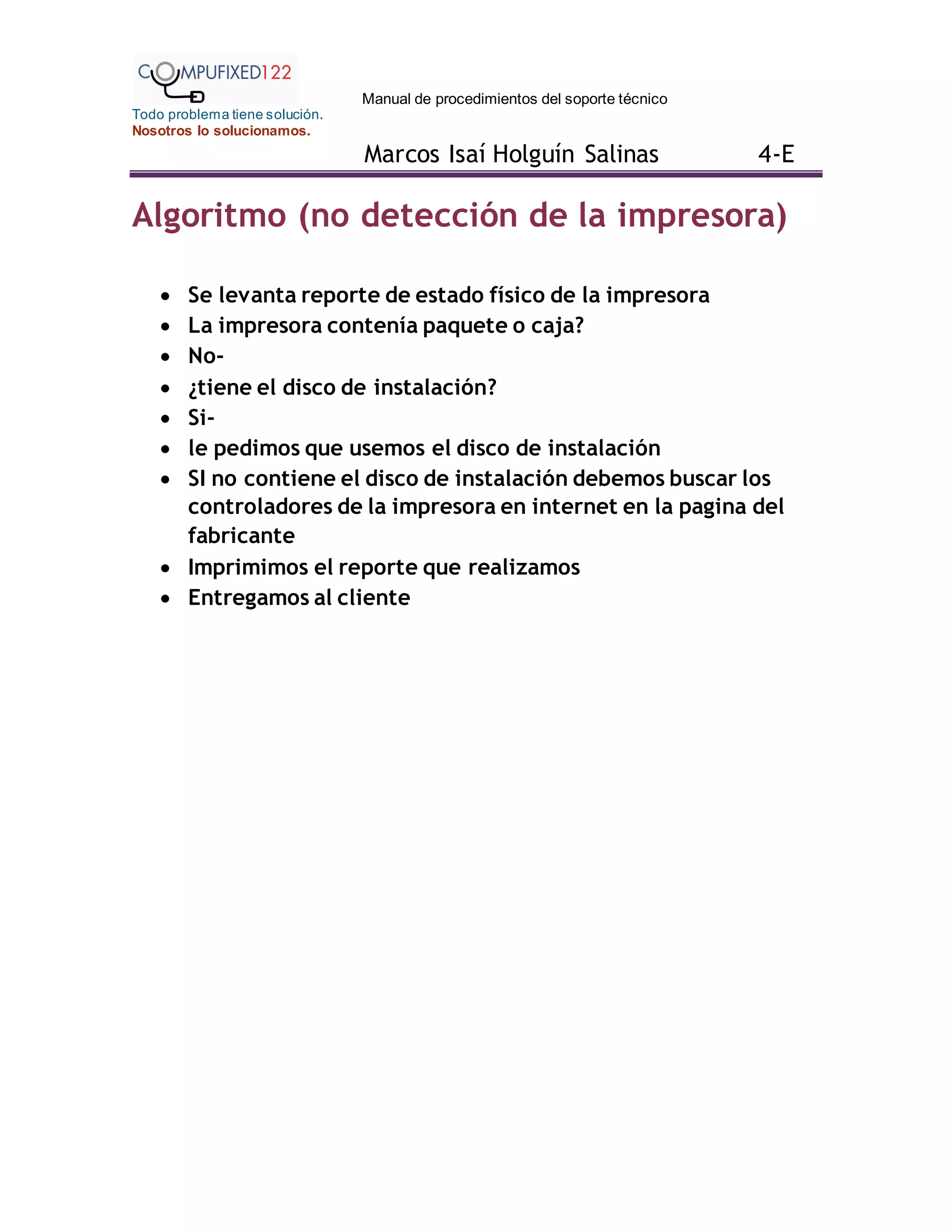 Manual de procedimientos del soporte técnico
Todo problema tiene solución.
Nosotros lo solucionamos.
Marcos Isaí Holguín Salinas 4-E
Algoritmo (no detección de la impresora)
 Se levanta reporte de estado físico de la impresora
 La impresora contenía paquete o caja?
 No-
 ¿tiene el disco de instalación?
 Si-
 le pedimos que usemos el disco de instalación
 SI no contiene el disco de instalación debemos buscar los
controladores de la impresora en internet en la pagina del
fabricante
 Imprimimos el reporte que realizamos
 Entregamos al cliente
 