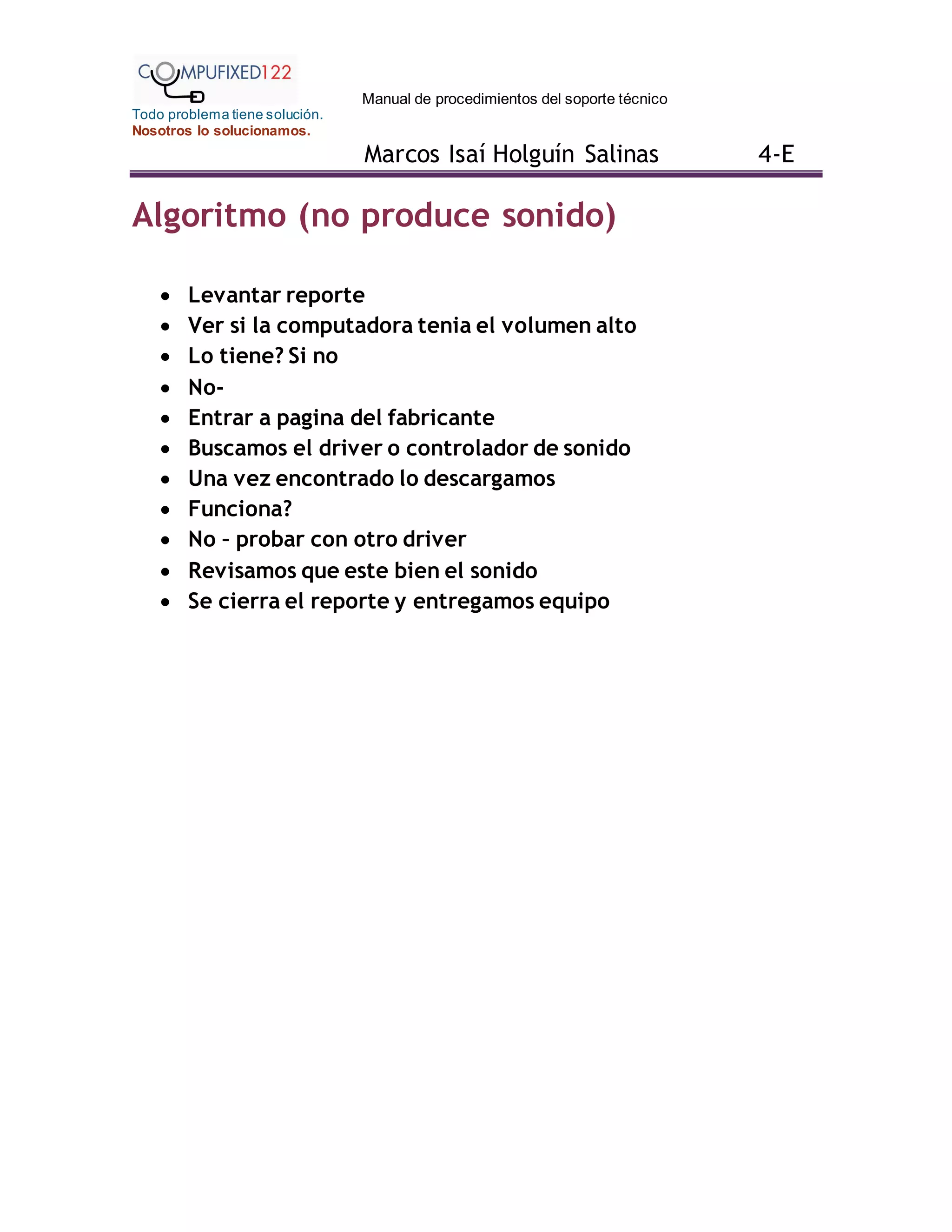 Manual de procedimientos del soporte técnico
Todo problema tiene solución.
Nosotros lo solucionamos.
Marcos Isaí Holguín Salinas 4-E
Algoritmo (no produce sonido)
 Levantar reporte
 Ver si la computadora tenia el volumen alto
 Lo tiene? Si no
 No-
 Entrar a pagina del fabricante
 Buscamos el driver o controlador de sonido
 Una vez encontrado lo descargamos
 Funciona?
 No – probar con otro driver
 Revisamos que este bien el sonido
 Se cierra el reporte y entregamos equipo
 