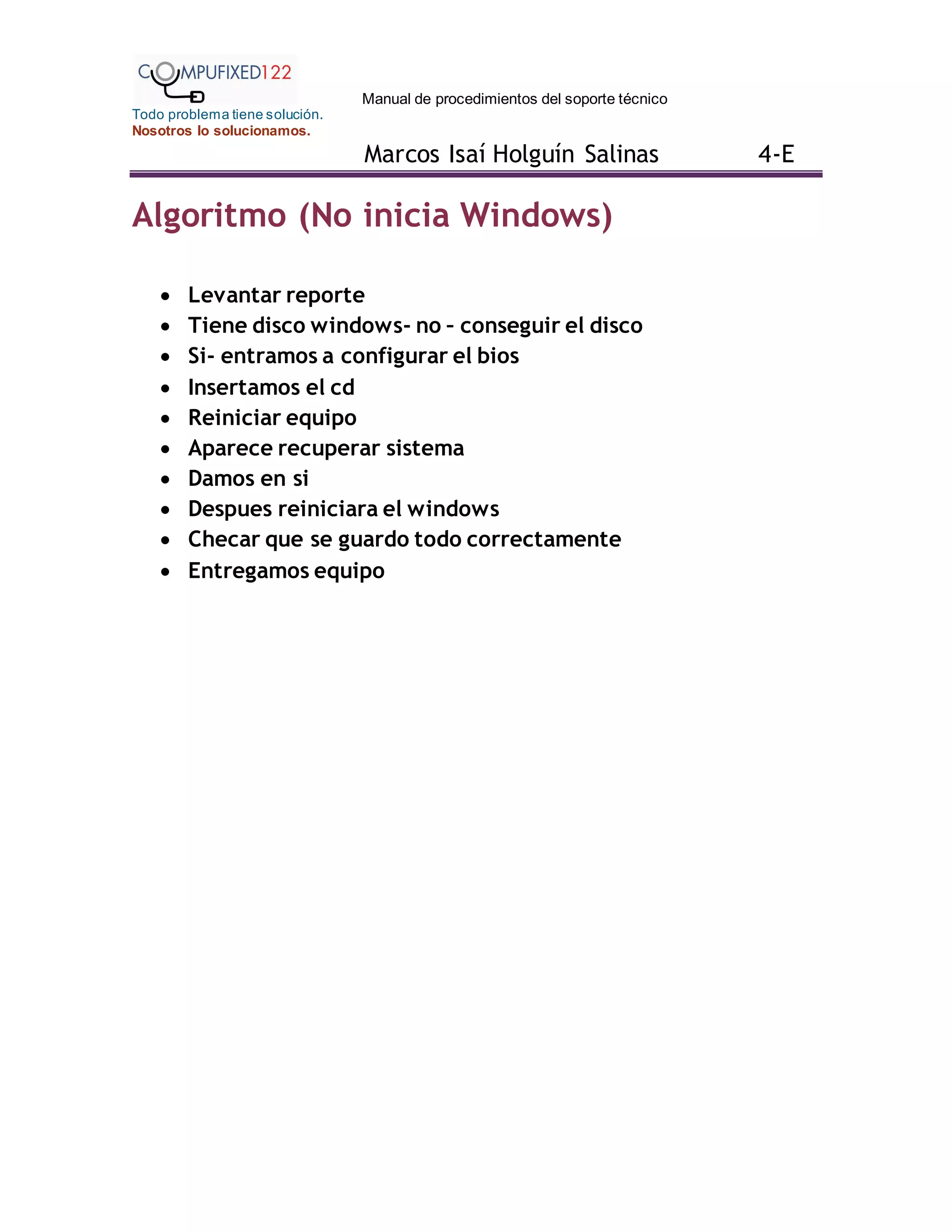 Manual de procedimientos del soporte técnico
Todo problema tiene solución.
Nosotros lo solucionamos.
Marcos Isaí Holguín Salinas 4-E
Algoritmo (No inicia Windows)
 Levantar reporte
 Tiene disco windows- no – conseguir el disco
 Si- entramos a configurar el bios
 Insertamos el cd
 Reiniciar equipo
 Aparece recuperar sistema
 Damos en si
 Despues reiniciara el windows
 Checar que se guardo todo correctamente
 Entregamos equipo
 