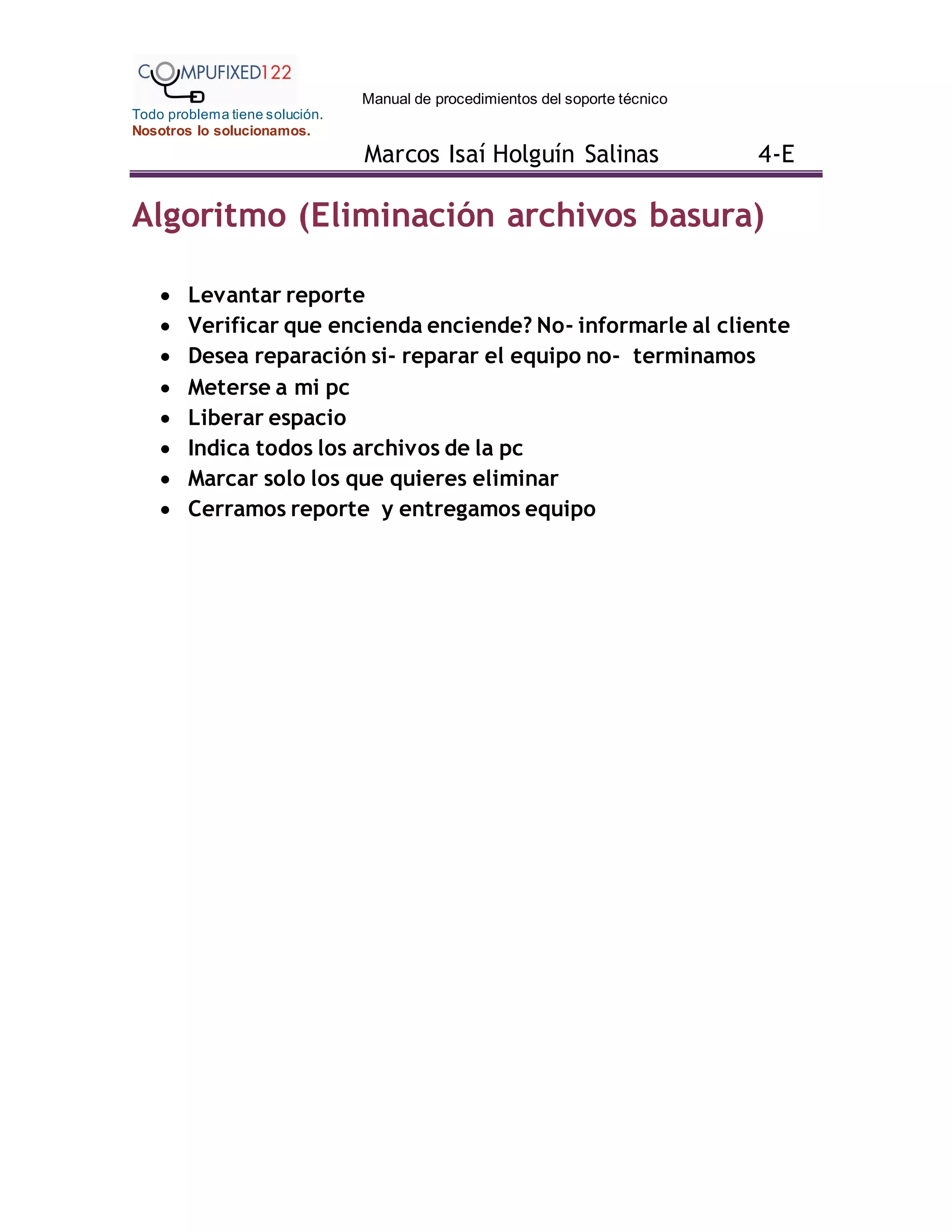 Manual de procedimientos del soporte técnico
Todo problema tiene solución.
Nosotros lo solucionamos.
Marcos Isaí Holguín Salinas 4-E
Algoritmo (Eliminación archivos basura)
 Levantar reporte
 Verificar que encienda enciende? No- informarle al cliente
 Desea reparación si- reparar el equipo no- terminamos
 Meterse a mi pc
 Liberar espacio
 Indica todos los archivos de la pc
 Marcar solo los que quieres eliminar
 Cerramos reporte y entregamos equipo
 