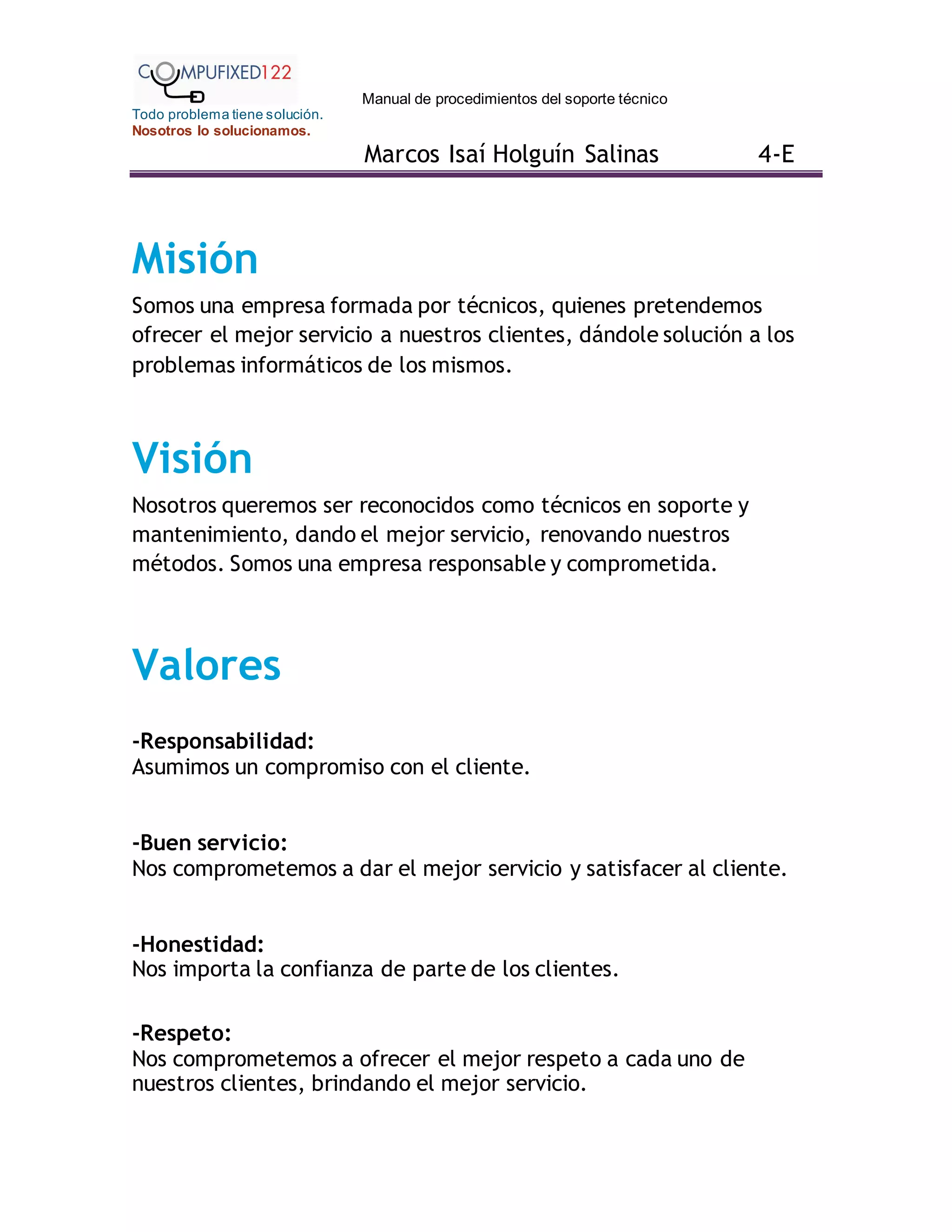 Manual de procedimientos del soporte técnico
Todo problema tiene solución.
Nosotros lo solucionamos.
Marcos Isaí Holguín Salinas 4-E
Misión
Somos una empresa formada por técnicos, quienes pretendemos
ofrecer el mejor servicio a nuestros clientes, dándole solución a los
problemas informáticos de los mismos.
Visión
Nosotros queremos ser reconocidos como técnicos en soporte y
mantenimiento, dando el mejor servicio, renovando nuestros
métodos. Somos una empresa responsable y comprometida.
Valores
-Responsabilidad:
Asumimos un compromiso con el cliente.
-Buen servicio:
Nos comprometemos a dar el mejor servicio y satisfacer al cliente.
-Honestidad:
Nos importa la confianza de parte de los clientes.
-Respeto:
Nos comprometemos a ofrecer el mejor respeto a cada uno de
nuestros clientes, brindando el mejor servicio.
 