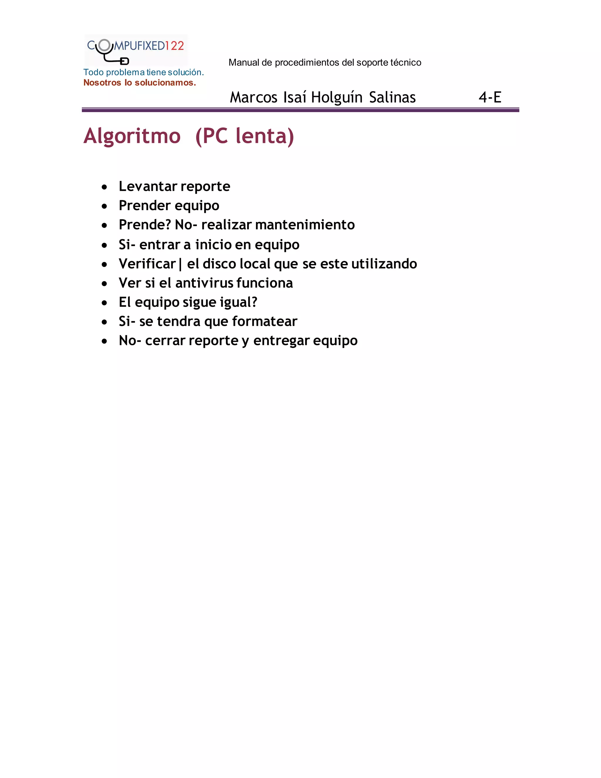 Manual de procedimientos del soporte técnico
Todo problema tiene solución.
Nosotros lo solucionamos.
Marcos Isaí Holguín Salinas 4-E
Algoritmo (PC lenta)
 Levantar reporte
 Prender equipo
 Prende? No- realizar mantenimiento
 Si- entrar a inicio en equipo
 Verificar| el disco local que se este utilizando
 Ver si el antivirus funciona
 El equipo sigue igual?
 Si- se tendra que formatear
 No- cerrar reporte y entregar equipo
 