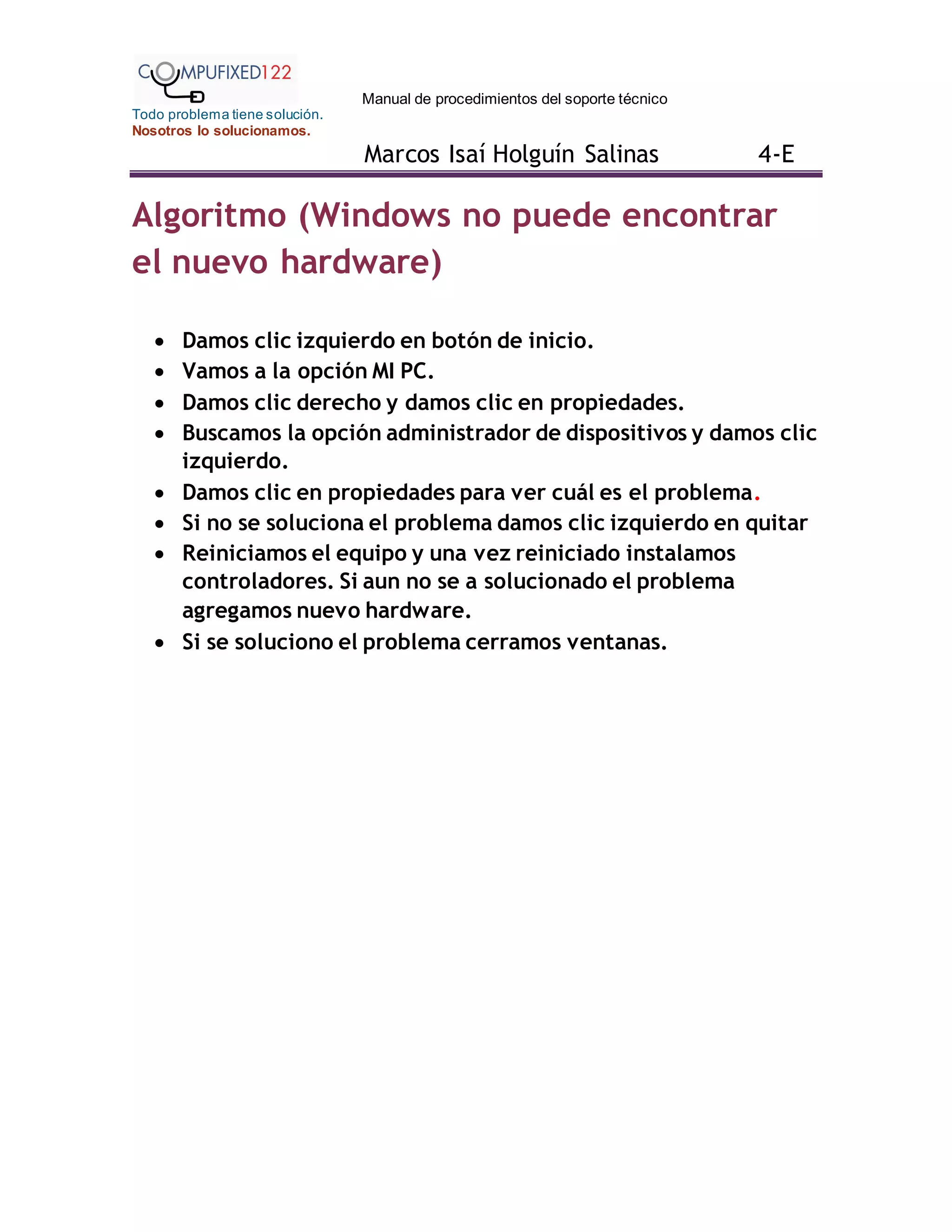 Manual de procedimientos del soporte técnico
Todo problema tiene solución.
Nosotros lo solucionamos.
Marcos Isaí Holguín Salinas 4-E
Algoritmo (Windows no puede encontrar
el nuevo hardware)
 Damos clic izquierdo en botón de inicio.
 Vamos a la opción MI PC.
 Damos clic derecho y damos clic en propiedades.
 Buscamos la opción administrador de dispositivos y damos clic
izquierdo.
 Damos clic en propiedades para ver cuál es el problema.
 Si no se soluciona el problema damos clic izquierdo en quitar
 Reiniciamos el equipo y una vez reiniciado instalamos
controladores. Si aun no se a solucionado el problema
agregamos nuevo hardware.
 Si se soluciono el problema cerramos ventanas.
 