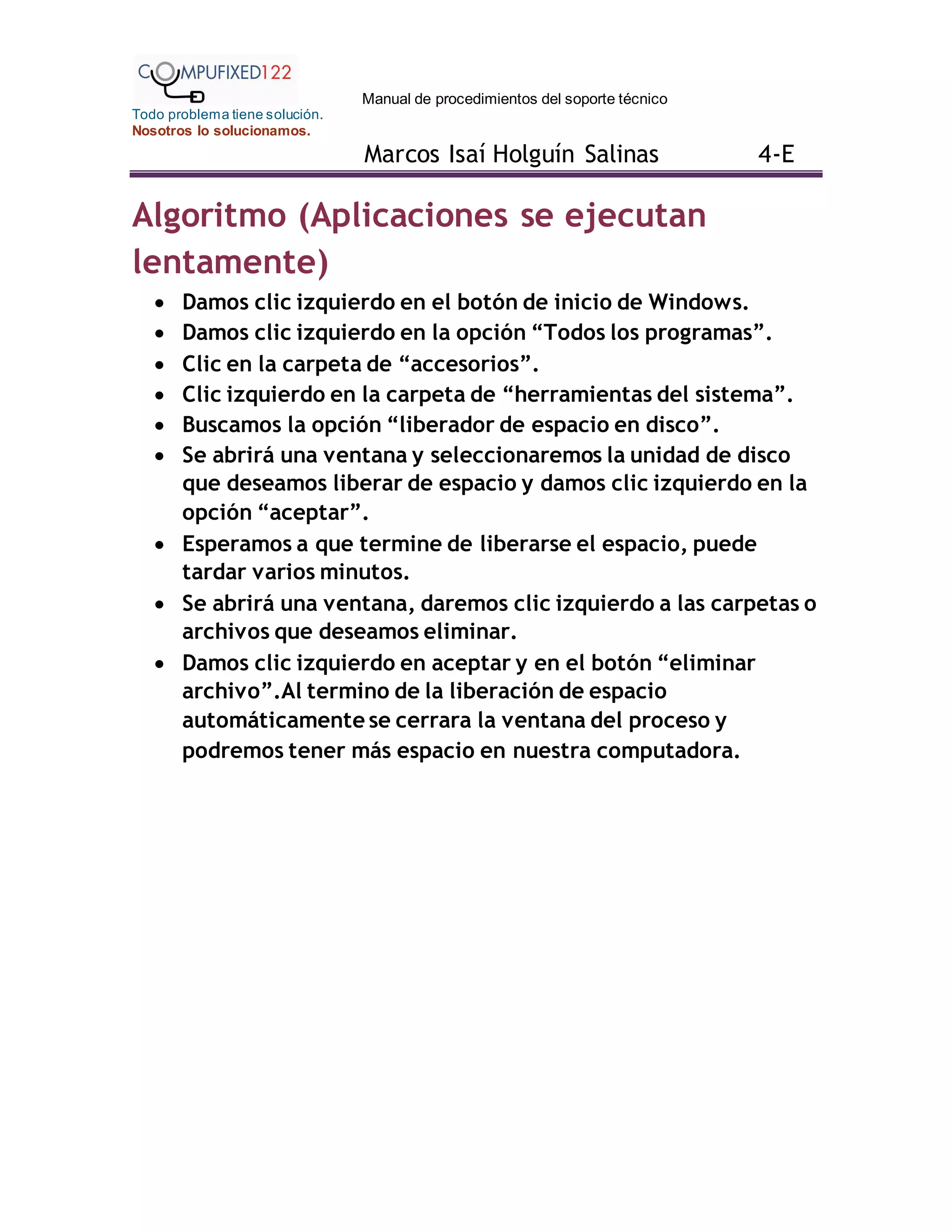 Manual de procedimientos del soporte técnico
Todo problema tiene solución.
Nosotros lo solucionamos.
Marcos Isaí Holguín Salinas 4-E
Algoritmo (Aplicaciones se ejecutan
lentamente)
 Damos clic izquierdo en el botón de inicio de Windows.
 Damos clic izquierdo en la opción “Todos los programas”.
 Clic en la carpeta de “accesorios”.
 Clic izquierdo en la carpeta de “herramientas del sistema”.
 Buscamos la opción “liberador de espacio en disco”.
 Se abrirá una ventana y seleccionaremos la unidad de disco
que deseamos liberar de espacio y damos clic izquierdo en la
opción “aceptar”.
 Esperamos a que termine de liberarse el espacio, puede
tardar varios minutos.
 Se abrirá una ventana, daremos clic izquierdo a las carpetas o
archivos que deseamos eliminar.
 Damos clic izquierdo en aceptar y en el botón “eliminar
archivo”.Al termino de la liberación de espacio
automáticamente se cerrara la ventana del proceso y
podremos tener más espacio en nuestra computadora.
 
