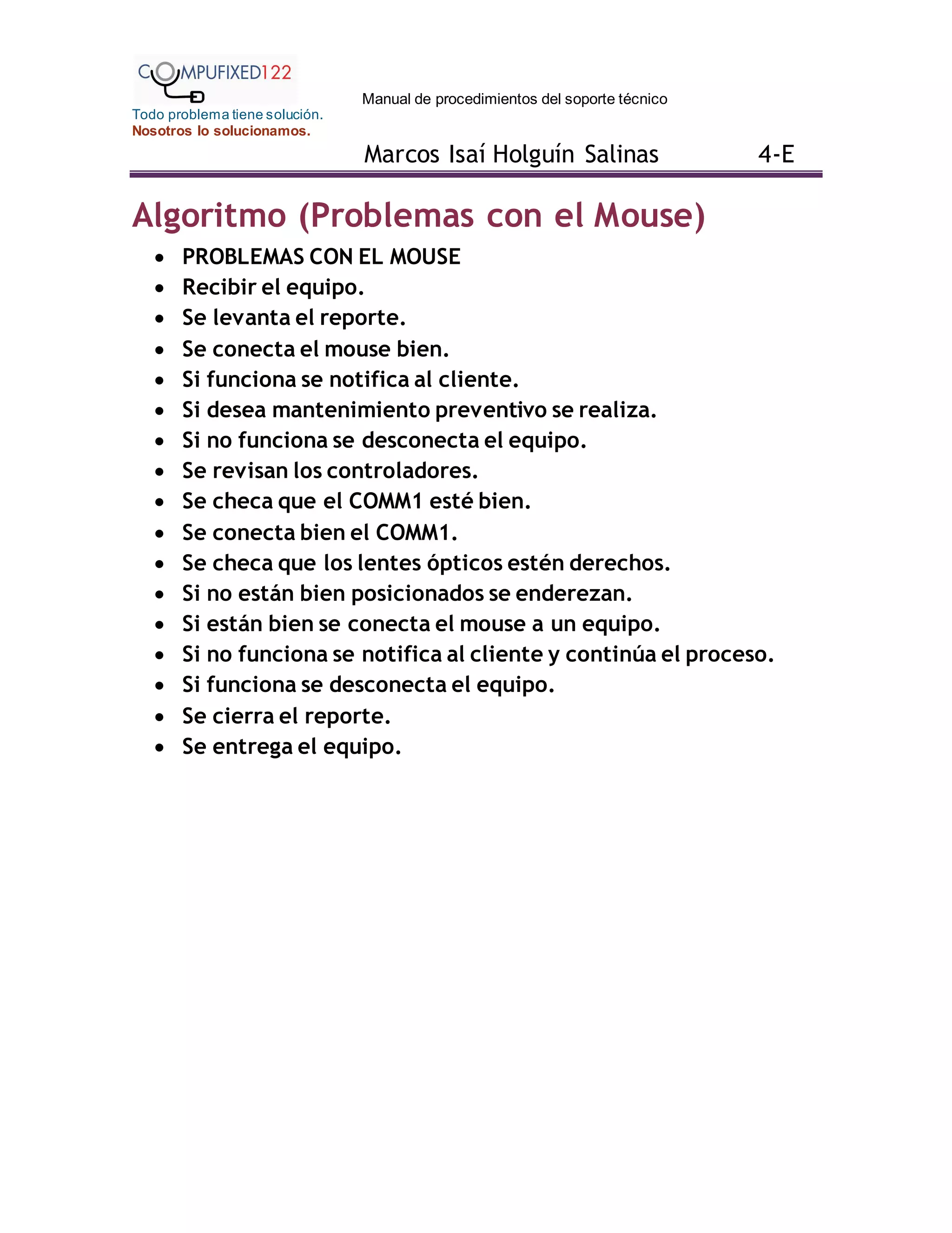 Manual de procedimientos del soporte técnico
Todo problema tiene solución.
Nosotros lo solucionamos.
Marcos Isaí Holguín Salinas 4-E
Algoritmo (Problemas con el Mouse)
 PROBLEMAS CON EL MOUSE
 Recibir el equipo.
 Se levanta el reporte.
 Se conecta el mouse bien.
 Si funciona se notifica al cliente.
 Si desea mantenimiento preventivo se realiza.
 Si no funciona se desconecta el equipo.
 Se revisan los controladores.
 Se checa que el COMM1 esté bien.
 Se conecta bien el COMM1.
 Se checa que los lentes ópticos estén derechos.
 Si no están bien posicionados se enderezan.
 Si están bien se conecta el mouse a un equipo.
 Si no funciona se notifica al cliente y continúa el proceso.
 Si funciona se desconecta el equipo.
 Se cierra el reporte.
 Se entrega el equipo.
 