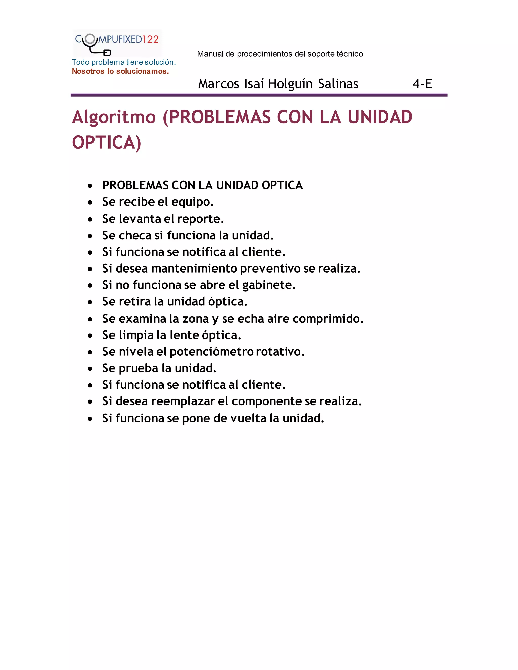 Manual de procedimientos del soporte técnico
Todo problema tiene solución.
Nosotros lo solucionamos.
Marcos Isaí Holguín Salinas 4-E
Algoritmo (PROBLEMAS CON LA UNIDAD
OPTICA)
 PROBLEMAS CON LA UNIDAD OPTICA
 Se recibe el equipo.
 Se levanta el reporte.
 Se checa si funciona la unidad.
 Si funciona se notifica al cliente.
 Si desea mantenimiento preventivo se realiza.
 Si no funciona se abre el gabinete.
 Se retira la unidad óptica.
 Se examina la zona y se echa aire comprimido.
 Se limpia la lente óptica.
 Se nivela el potenciómetro rotativo.
 Se prueba la unidad.
 Si funciona se notifica al cliente.
 Si desea reemplazar el componente se realiza.
 Si funciona se pone de vuelta la unidad.
 