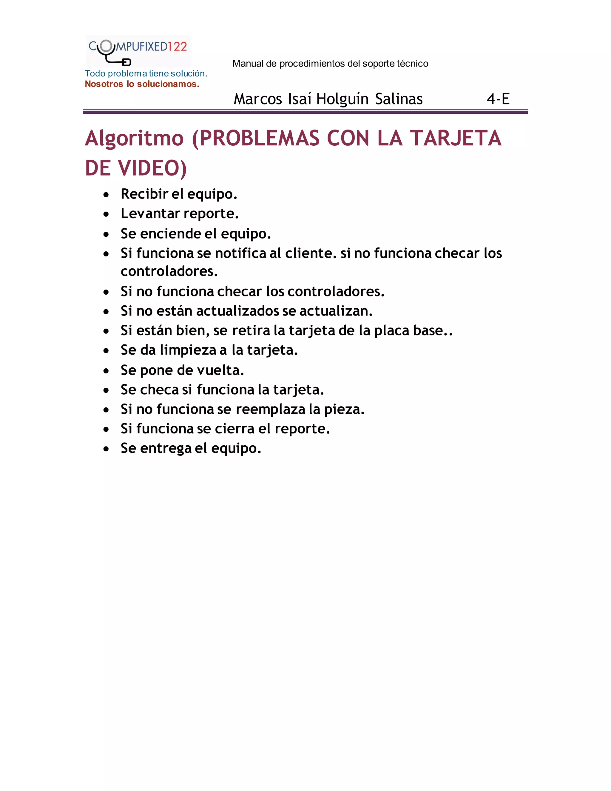 Manual de procedimientos del soporte técnico
Todo problema tiene solución.
Nosotros lo solucionamos.
Marcos Isaí Holguín Salinas 4-E
Algoritmo (PROBLEMAS CON LA TARJETA
DE VIDEO)
 Recibir el equipo.
 Levantar reporte.
 Se enciende el equipo.
 Si funciona se notifica al cliente. si no funciona checar los
controladores.
 Si no funciona checar los controladores.
 Si no están actualizados se actualizan.
 Si están bien, se retira la tarjeta de la placa base..
 Se da limpieza a la tarjeta.
 Se pone de vuelta.
 Se checa si funciona la tarjeta.
 Si no funciona se reemplaza la pieza.
 Si funciona se cierra el reporte.
 Se entrega el equipo.
 
